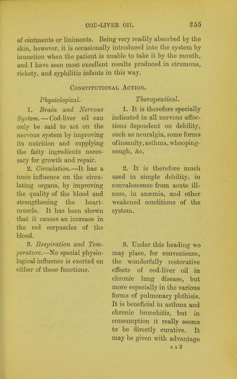 of ointments or liniments. Being very readily absorbed by tlio skin, however, it is occasionally introduced into the system by inunction when the patient is unable to take it by the mouth, and I have seen most excellent results produced in strumous, rickety, and syphilitic infants in this way. Constitutional Action. Physiological. 1. Brain and Nervous System. — Cod-liver oil can onlv be said to act on the nervous system by improving its nutrition and supplying the fatty ingredients neces- sary for growth and repair. 2. Circulation.—It has a tonic mfluence on the circu- lating organs, by improving the quality of the blood and strengthenmg the heart- muscle. It has been shown that it causes an increase in the red corpuscles of the blood. 3. Resjnration and Tem- perature.—No special physio- logical influence is exerted on either of these functions. Therapeutical. 1. It is therefore specially indicated in all nervous affec- tions dependent on debility, such as neuralgia, some forms of insanity, asthma, whooping- cough, &c. 2. It is therefore much used in simple debility, in convalescence from acute ill- ness, in anasmia, and other weakened conditions of the system. 3. Under this heading we may place, for convenience, the wonderfully restorative effects of cod-liver oil in chronic lung disease, but more especially in the various forms of pulmonary phthisis. It is beneficial in asthma and chronic bronchitis, but in consumption it really seems to be directly curative. It may be given with advantage A A 2