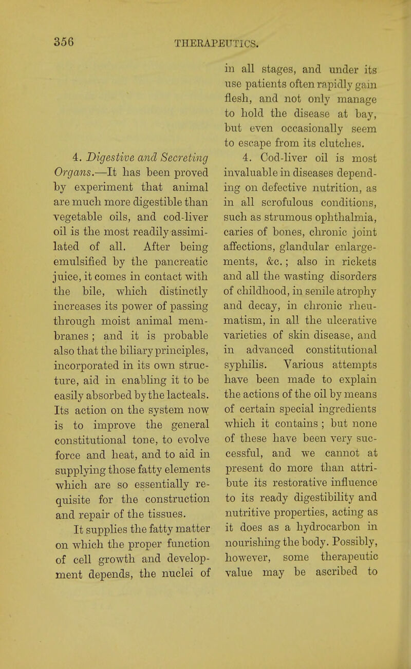 4. Digestive and Secreting Organs.—It lias been proved by experiment that animal are much more digestible than vegetable oils, and cod-liver oil is the most readily assimi- lated of all. After being emulsified by the pancreatic juice, it comes in contact with the bile, which distinctly increases its power of passing through moist animal mem- branes ; and it is probable also that the biliary principles, incorporated in its own struc- ture, aid in enabling it to be easily absorbed by the lacteals. Its action on the system now is to improve the general constitutional tone, to evolve force and heat, and to aid in supplying those fatty elements which are so essentially re- quisite for the construction and repair of the tissues. It supplies the fatty matter on which the proper function of cell growth and develop- ment depends, the nuclei of in all stages, and under its use patients often rapidly gain flesh, and not only manage to hold the disease at bay, but even occasionally seem to escape from its clutches. 4. Cod-liver oil is most invaluable in diseases depend- ing on defective nutrition, as in all scrofulous conditions, such as strumous ophthalmia, caries of bones, chronic joint affections, glandular enlarge- ments, &c.; also in rickets and aU the wasting disorders of childhood, in senile atrophy and decay, in chronic rheu- matism, in all the ulcerative varieties of skin disease, and in advanced constitutional syphilis. Various attempts have been made to explain the actions of the oil by means of certain special ingredients which it contains ; but none of these have been very suc- cessful, and we cannot at present do more than attri- bute its restorative influence to its ready digestibility and nutritive properties, acting as it does as a hydrocarbon in nourishing the body. Possibly, however, some therapeutic value may be ascribed to