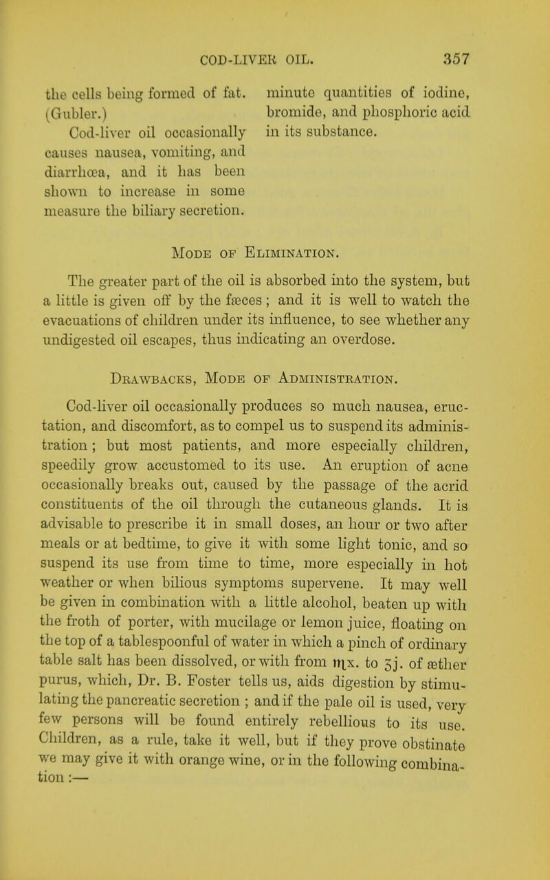 the cells being formed of fat. (Gubler.) Cod-liver oil occasionally causes nausea, vomiting, and diarrhoea, and it lias been shown to increase in some measure the biliary secretion. minute quantities of iodine, bromide, and phosphoric acid in its substance. Mode op Elimination. The greater part of the oil is absorbed into the system, but a little is given off by the ffeces ; and it is well to watch the evacuations of children under its influence, to see whether any undigested oil escapes, thus indicating an overdose. Deawbacks, Mode of Administeation. Cod-liver oil occasionally produces so much nausea, eruc- tation, and discomfort, as to compel us to suspend its adminis- tration ; but most patients, and more especially children, speedily grow accustomed to its use. An eruption of acne occasionally breaks out, caused by the passage of the acrid constituents of the oil through the cutaneous glands. It is advisable to prescribe it in small doses, an hour or two after meals or at bedtime, to give it with some light tonic, and so suspend its use from time to time, more especially in hot weather or when bilious symptoms supervene. It may well be given in combination with a little alcohol, beaten up with the froth of porter, with mucilage or lemon juice, floating on the top of a tablespoonful of water in which a pinch of ordinary table salt has been dissolved, or with from n|.x. to 5j. of ©tlier purus, which, Dr. B. Foster tells us, aids digestion by stimu- lating the pancreatic secretion ; and if the pale oil is used, very few persons will be found entirely rebellious to its use. Children, as a rule, take it well, but if they prove obstinate we may give it with orange wine, or in the following combina- tion:—