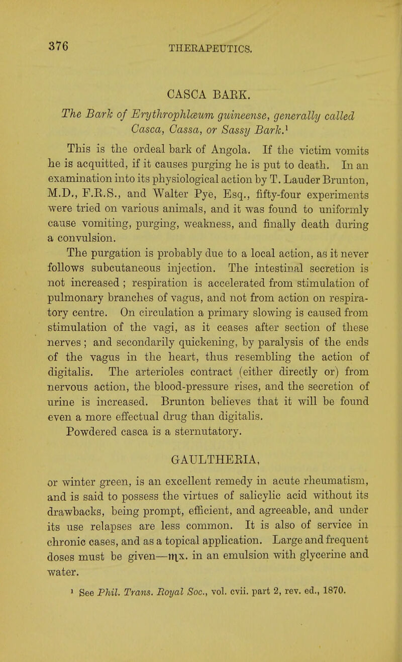CASCA BAEK. The Bark of Erythrophlmm guineense, generally called Casca, Cassa, or Sassy Barh.^ This is the ordeal bark of Angola. If the victim vomits he is acquitted, if it causes purging he is put to death. In an examination into its physiological action by T. Lauder Brunton, M.D., F.K.S., and Walter Pye, Esq., fifty-four experiments were tried on various animals, and it was found to uniformly cause vomiting, purging, weakness, and finally death during a convulsion. The purgation is probably due to a local action, as it never follows subcutaneous injection. The intestinal secretion is not increased ; respiration is accelerated from stimulation of pulmonary branches of vagus, and not from action on respira- tory centre. On circulation a primary slowing is caused from stimulation of the vagi, as it ceases after section of these nerves ; and secondarily quickening, by paralysis of the ends of the vagus in the heart, thus resembling the action of digitalis. The arterioles contract (either directly or) from nervous action, the blood-pressure rises, and the secretion of urine is increased. Brunton believes that it will be found even a more effectual drug than digitalis. Powdered casca is a sternutatory. GAULTHEPJA, or winter green, is an excellent remedy in acute rheumatism, and is said to possess the virtues of salicylic acid without its drawbacks, being prompt, efficient, and agreeable, and under its use relapses are less common. It is also of service in chronic cases, and as a topical application. Large and frequent doses must be given—inx. in an emulsion with glycerine and water. » See Phil. Trans. Boyal Soc, vol. cvii. part 2, rev. ed., 1870.