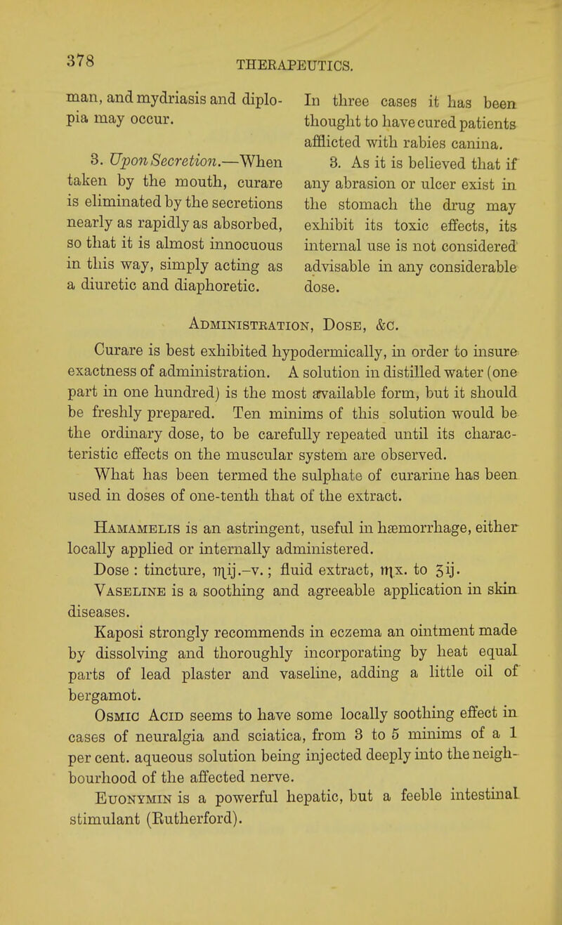 man, and mydriasis and diplo- pia may occur. 3. Upon Secretion.—When taken by the mouth, curare is eliminated by the secretions nearly as rapidly as absorbed, so that it is almost innocuous in this way, simply acting as a diuretic and diaphoretic. In three cases it has been thought to have cured patients afflicted with rabies canina. 3. As it is believed that if any abrasion or ulcer exist in the stomach the drug may exhibit its toxic effects, its internal use is not considered advisable in any considerable dose. Administbation, Dose, &c. Curare is best exhibited hypodermically, in order to insure exactness of administration. A solution in distilled water (one part in one hundred) is the most arvailable form, but it should be freshly prepared. Ten minims of this solution would be the ordmary dose, to be carefully repeated until its charac- teristic effects on the muscular system are observed. What has been termed the sulphate of curarine has been used in doses of one-tenth that of the extract. Hamamelis is an astringent, useful in haemorrhage, either locally applied or internally administered. Dose : tincture, iTi^ij.-v.; fluid extract, iri.x. to 5ij. Vaseline is a soothing and agreeable application in skin diseases. Kaposi strongly recommends in eczema an ointment made by dissolving and thoroughly incorporating by heat equal parts of lead plaster and vaseline, adding a little oil of bergamot. OsMic Acid seems to have some locally soothing effect in cases of neuralgia and sciatica, from 3 to 5 minims of a 1 percent, aqueous solution bemg injected deeply mto the neigh- bourhood of the affected nerve. EuoNYMiN is a powerful hepatic, but a feeble intestinal stimulant (Kutherford).