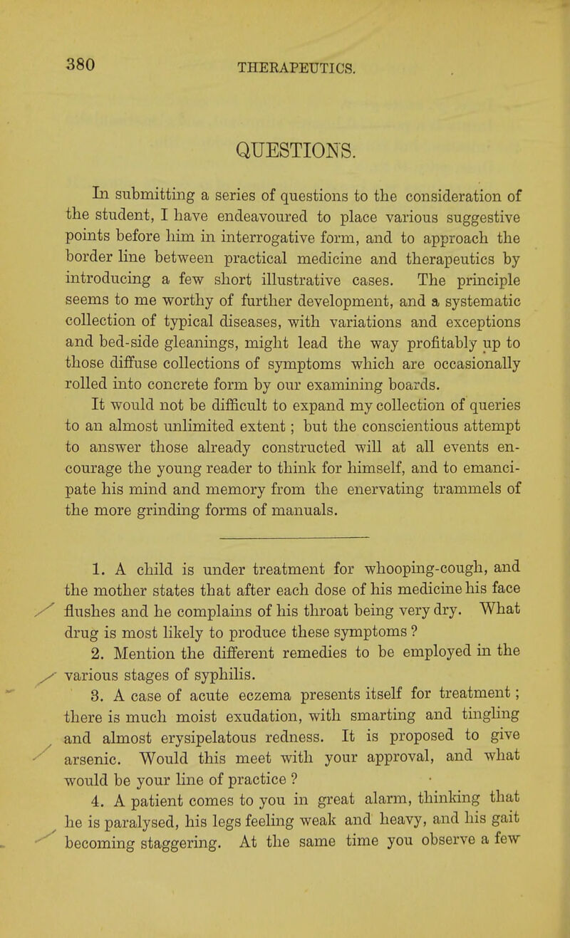 QUESTIOI^S. In submitting a series of questions to the consideration of the student, I have endeavoured to place various suggestive points before him in interrogative form, and to approach the border Hne between practical medicine and therapeutics by introducing a few short illustrative cases. The principle seems to me worthy of further development, and a systematic collection of typical diseases, with variations and exceptions and bed-side gleanings, might lead the way profitably up to those diffuse collections of symptoms which are occasionally rolled into concrete form by our examming boards. It would not be difficult to expand my collection of queries to an almost unlimited extent; but the conscientious attempt to answer those already constructed will at all events en- courage the young reader to think for himself, and to emanci- pate his mind and memory from the enervating trammels of the more grinding forms of manuals. 1. A child is under treatment for whooping-cough, and the mother states that after each dose of his medicine his face y flushes and he complams of his throat being very dry. What drug is most likely to produce these symptoms ? 2. Mention the different remedies to be employed in the y various stages of syphilis. 3. A case of acute eczema presents itself for treatment; there is much moist exudation, with smarting and tinghng ^ and almost erysipelatous redness. It is proposed to give ^ arsenic. Would this meet with your approval, and what would be your line of practice ? 4. A patient comes to you in great alarm, thinking that ^ he is paralysed, his legs feeling weak and heavy, and his gait •^^ becoming staggering. At the same time you observe a few