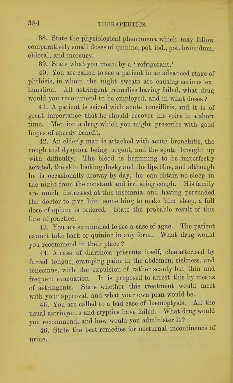 38. State the physiological phenomena which may follow comparatively small doses of quinine, pot. iod., pot. bromidum, chloral, and mercury. 39. State what you mean by a ' refrigerant.' 40. You are called to see a patient in an advanced stage of phthisis, in whom the night sweats are causing serious ex- haustion. All astringent remedies having failed, what drug would you recommend to be employed, and in what doses ? 41. A patient is seized with acute tonsillitis, and it is of great importance that he should recover his voice in a short time. Mention a drug which you might prescribe with good hopes of speedy benefit. 42. An elderly man is attacked with acute bronchitis, the cough and dyspnoea being urgent, and the sputa brought up with difficulty. The blood is beginning to be imperfectly aerated, the skin looking dusky and the lips blue, and although he is occasionally drowsy by day, he can obtain no sleep in the night from the constant and irritating cough. His family are much distressed at this insomnia, and having persuaded the doctor to give him something to make him sleep, a full dose of opium is ordered. State the probable result of this line of practice. 43. You are summoned to see a case of ague. The patient cannot take bark or quinine in any form. What drug would you recommend in their place ? 44. A case of diarrhoea presents itself, characterised by furred tongue, cramping pains in the abdomen, sickness, and tenesmus, with the expulsion of rather scanty but thin and frequent evacuation. It is proposed to arrest this by means of astringents. State whether this treatment would meet with your approval, and what your own plan would be. 45. You are called to a bad case of h£emoptysis. All the usual astringents and styptics have failed. What drug would you recommend, and how would you administer it ? 46. State the best remedies for nocturnal incontinence of urine.