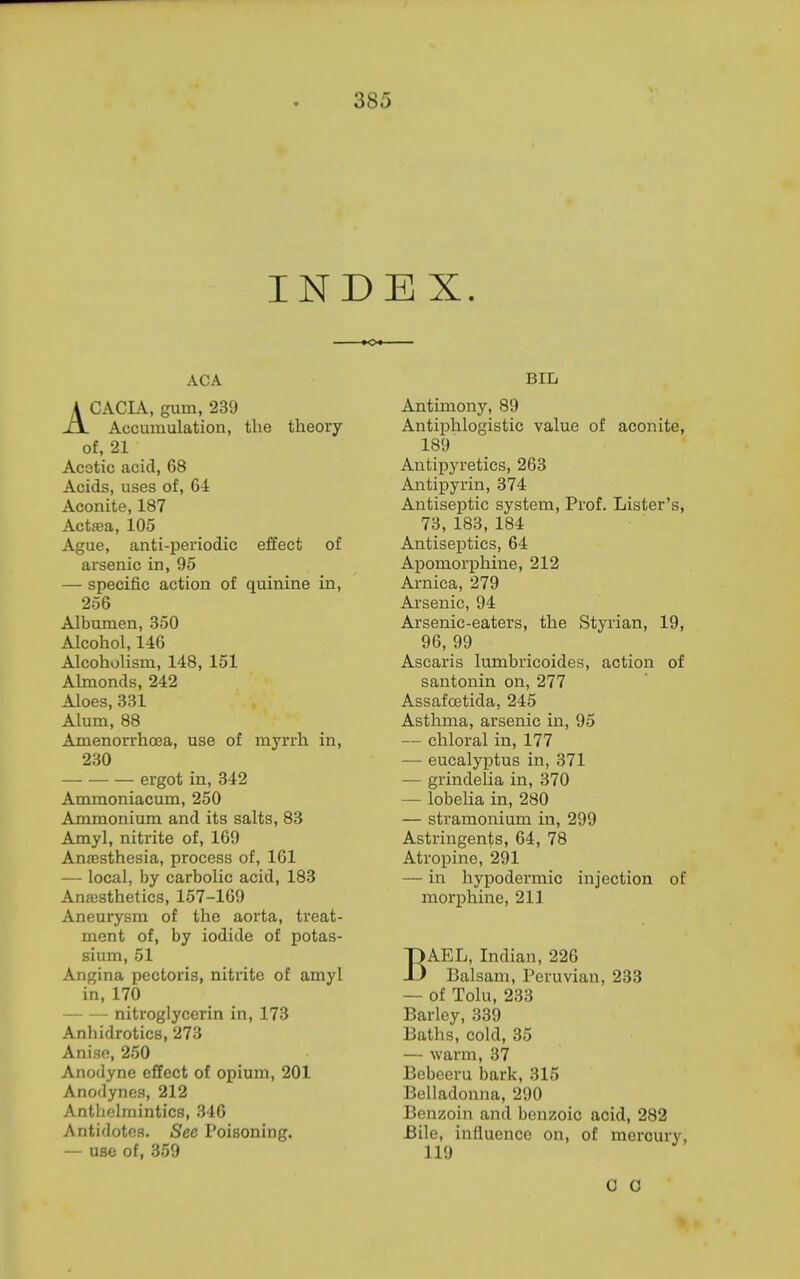 INDEX. ACA ACACIA, gum, 239 Accumulation, the theory of, 21 Acetic acid, 68 Acids, uses of, 64 Aconite, 187 Actffia, 105 Ague, anti-periodic effect of arsenic in, 95 — specific action of quinine in, 256 Albumen, 350 Alcohol, 146 Alcoholism, 148, 151 Almonds, 242 Aloes, 331 Alum, 88 Amenorrhoea, use of myrrh in, 230 ergot in, 342 Ammoniacum, 250 Ammonium and its salts, 83 Amyl, nitrite of, 169 Anaesthesia, process of, 161 — local, by carbolic acid, 183 Ansesthetics, 157-169 Aneurysm of the aorta, treat- ment of, by iodide of potas- sium, 51 Angina pectoris, nitrite of amyl in, 170 — — nitroglycerin in, 173 Anhidrotics, 273 Anise, 250 Anodyne effect of opium, 201 Anodynes, 212 Anthelmintics, 346 Antidotes. See Poisoning. — use of, 359 BIL Antimony, 89 Antiphlogistic value of aconite, 189 Antiijyretics, 263 Antipyrin, 374 Antiseptic system. Prof. Lister's, 73, 183, 184 AntiseiDtics, 64 Apomorphine, 212 Arnica, 279 Arsenic, 94 Arsenic-eaters, the Styrian, 19, 96, 99 Ascaris lumbricoides, action of santonin on, 277 Assafoetida, 245 Asthma, arsenic in, 95 — chloral in, 177 — eucalyptus in, 371 — grindelia in, 370 — lobelia in, 280 — stramonium in, 299 Astringents, 64, 78 Atropine, 291 — in hypodermic injection of morphine, 211 BAEL, Indian, 226 Balsam, Peruvian, 233 — of Tolu, 233 Barley, 339 Baths, cold, 35 — warm, 37 Bebeeru bark, 315 Belladonna, 290 Benzoin and benzoic acid, 282 Bile, influence on, of mercury, 119 0 0