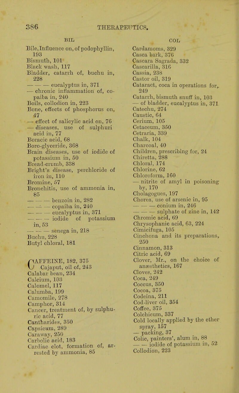 BIL Bile, Influence on, of podophyllin, 193 Bismuth, 101 Black wash, 117 Bladder, catarrh of, buehu in, 228 eucalyptus in, 371 — chronic inflammation of, co- paiba in, 240 Boils, collodion in, 223 Bone, effects of phosiDhorus on, 47 — effect of salicylic acid on, 76 — diseases, use of sulphuri acid in, 77 Boracic acid, 68 Boro-glyceride, 368 Brain diseases, use of iodide of potassium in, 50 Bread-crumb, 338 Bright's disease, perchloride of iron in, 110 Bromine, 67 Bronchitis, use of ammonia in, 85 benzoin in, 282 ■- — copaiba in, 240 eucalyptus in, 371 iodide of potassium in, 53 senega in, 218 Buchu, 228 Butyl chloral, 181 CAFFEINE, 182, 375 Cajaput, oil of, 243 Calabar bean, 234 Calcium, 103 Calomel, 117 Calumba, 199 Camomile, 278 Camphor, 314 Cancer, treatment of, by sulphu- ric acid, 77 Cantharides, 350 Capsicum, 289 Caraway, 250 Carbolic acid, 183 Cardiac clot, formation of, ar- rested by ammonia, 85 COL Cardamoms, 329 Casca bark, 370 Cascara Sagrada, 332 Cascarilla, 31G Cassia, 238 Castor oil, 319 Cataract, coca in operations for^ 249 Catarrh, bismuth snuff in, 103 — of bladder, eucalyptus in, 371 Catechu, 274 Caustic, 64 Cerium, 105 Cetaceum, 350 Cetraria, 339 Chalk, 104 Charcoal, 40 Children, prescribing for, 24 Chiretta, 288 Chloral, 174 Chlorine, 62 Chloroform, 160 — nitrite of amyl in poisoning^ by, 170 Cholagogues, 197 Chorea, use of arsenic in, 95 conium in, 246 sulphate of zinc in, 142 Chromic acid, 69 Chrysophanic acid, 63, 224 Cimicifuga, 105 Cinchona and its preparations,. 250 Cinnamon, 313 Citric acid, 69 Clover, Mr., on the choice of anaesthetics, 167 Cloves, 242 Coca, 249 Coccus, 350 Cocoa, 375 Codeina, 211 Cod-liver oil, 354 Coffee, 375 Colchicum, 337 Cold locally apphed by the ether spray, 157 — packing, 37 Colic, painters', alum in, 88 iodide of potassium in, 52 Collodion, 223