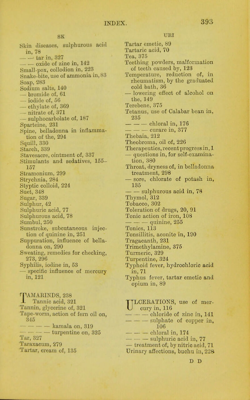 39:1 SK ykin tliseasea, sulphurous acid in, 78 ■■ tar in, 327 oxide of zinc in, 142 Small-pox, collodion in, 223 Snake-bite, use of ammonia in, 83 Soap, 283 Sodium salts, 140 — bromide of, 61 — iodide of, 50 — ethylate of, 369 — nitrate of, 371 — sulphocarbolate of, 187 Sparteine, 231 Spine, belladonna in inflamma- tion of the, 294 Squill, 330 Starch, 339 Stavesacre, ointment of, 337 Stimulants and sedatives, 155- 157 Stramonium, 299 Strychnia, 284 Styptic colloid, 224 Suet, 348 Sugar, 339 Sulphur, 42 Sulphuric acid, 77 Sulphurous acid, 78 Sumbul, 250 Sunstroke, subcutaneous injec- tion of quinine in, 251 Suppuration, influence of bella- donna on, 290 Sweating, remedies for checking, 273, 296 Syphilis, iodine in, 53 — specific influence of mercury in, 121 '■PAMAKIiNDS, 238 JL Tannic acid, 321 Tannin, glycerine of, 321 Tape-worm, action of fern oil on, 345 kamala on, 319 — turpentine on, 325 Tar, 327 Taraxacum, 279 Tartar, cream of, 135 URI Tartar emetic, 89 Tartaric acid, 70 Tea, 375 Teething powders, malformation of teeth caused by, 123 Temperature, reduction of, in rheumatism, by the graduated cold bath, 36 — lowering efl'ect of alcohol on the, 149 Terebene, 375 Tetanus, use of Calabar bean in, 235 chloral in, 176 — curare in, 377 Thebaia, 212 Theobroma, oil of, 226 Therapeutics, recent progress in, 1 — questions in, for self-examina- tion, 380 Throat, dryness of, in belladonna treatment, 298 — sore, chlorate of potash in, 135 sulphurous acid in, 78 Thymol, 312 Tobacco, 302 Toleration of drugs, 20, 91 Tonic action of iron, 108 quinine, 255 Tonics, 113 Tonsillitis, aconite in, 190 Tragacanth, 231 Trimethylamine, 375 Turmeric, 329 Turpentine, 324 Typhoid fever, hydrochloric acid in, 71 Typhus fever, tartar emetic and opium in, 89 ULCEKATIONS, use of mer- cury in, 116 — chloride of zinc in, 141 sulphate of copper in, 106 chloral in, 174 sulphuric acid in, 77 — treatment of, by nitric acid, 71 Urinary affections, buchu in, 228 D D