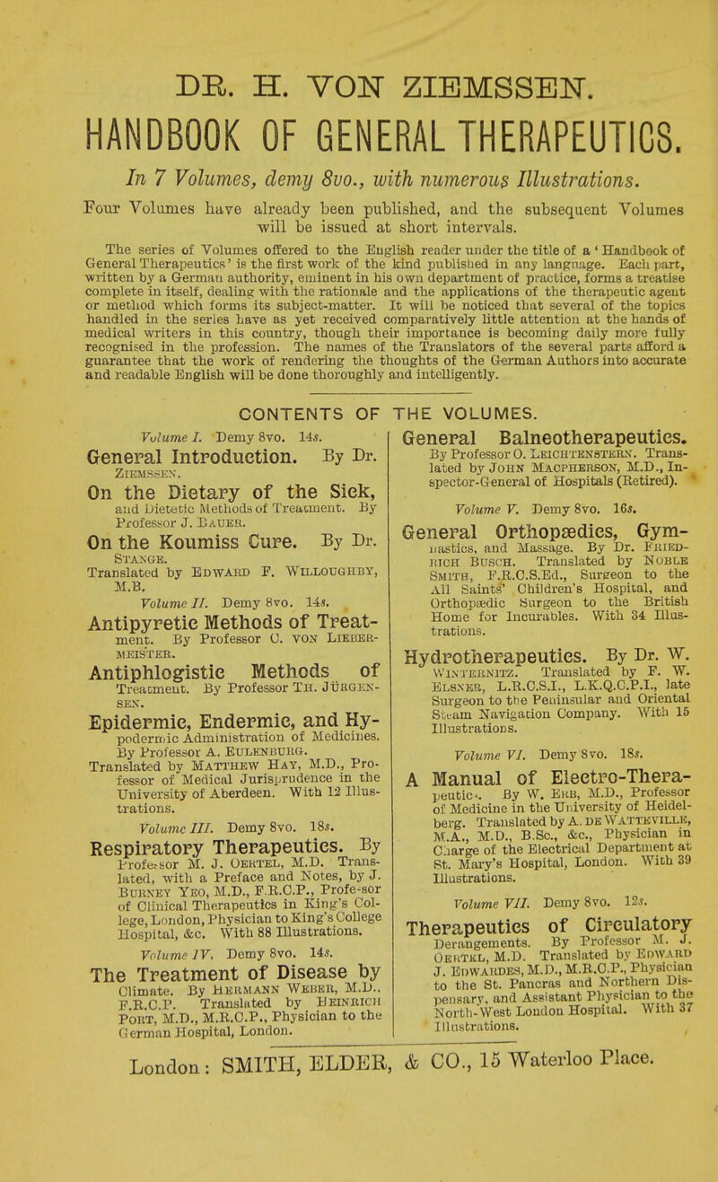 DE,. H. VON ZIBMSSEJSr. HANDBOOK OF GENERAL THERAPEUTICS. In 7 Volumes, demy 8vo., with numerous Illustrations. Four Volumes have already been published, and the subsequent Volumes ■will be issued at short intervals. The series of Volumes offered to the Euglish reader under the title of a ' Handbook of General Therapeutics' is the first work of the kind publisljed in any lanpnage. Each part, written by a German authority, eminent in his own department of practice, forms a treatise complete in itself, dealing with the rationale and the applications of the therajjeutic agent or method which forms its subject-matter. It will be noticed that several of the topics handled in the series have as yet received comparatively little attention at the hands of medical writers in this country, though their importance is becoming daily more fully recognised in the profession. The names of the Translators of the several parts afford a guarantee that the work of rendering the thoughts of the German Authors into accurate and readable English will be done thoroughly and intelligently. CONTENTS OF Volume I. Demy 8vo. 14s. General Introduction. By Dr. ZlEMSSKN. On the Dietary of the Sick, and Dietetic Methods of Treatment. By Professor J. EaUEU. On the Koumiss Cure. By Dr. Sta.nge. Translated by Bdwahd F. 'Willoughby, M.B. Volume 11. Demy 8vo. lis. Antipyretic Methods of Treat- ment. By Professor U. von Lieber- weis'ter. Antiphlogistic Methods of Treaomeut. By Professor Th. Juugkn- SEX. Epidermic, Endermic, and Hy- pnderniic Administration of Medicines. By Professor A. Eulenbuiig. Translated by Matthew Hay, M.D., Pro- fessor of Medical Jurisprudence in the University of Aberdeen. With 12 Illus- trations. Volume III. Demy 8vo. 18*. Respiratory Therapeutics. By Profetsor M. J. Oektel, M.D. Ti-ans- lated, -with a Preface and Notes, by J. BURXEY Yeo, M.D., F.K.C.P., Profe-sor of Clinical Therapeutics in King's Col- lege, London, Physician to Kings College Hospital, &c. With 88 Illustrations. Volume IV. Demy 8vo. 14*. The Treatment of Disease by Climate. By Hermann Weuke, M.D.. E.E.C.P. Translated by Heinbich Port, M.D., M.K.G.P., Physician to the Cerman Hospital, London. THE VOLUMES. General Balneotherapeutics. By Professor 0. Leichtensteun. Trans- lated by John Macpherson, M.D., In- spector-General of Hospitals (Retired). Volume V. Demy 8vo. 16*. General Orthopsedics, Gym- ijiistics, and Massage. By Dr. Eried- liicH Bosch. Translated by Noblb Smith, F.R.C.S.Ed., Sureeon to the All Saints' Children's Hospital, and Orthopaedic Surgeon to the British Home for Incurables. With 34 Hlus- trations. Hydrotherapeutics. By Dr. w. VVi.VTERNiTZ. Translated by F. W. Bls.ner, L.R.C.S.I., L.K.Q.C.P.L, late Surgeon to the Peuinsular and Oriental Steam Navigation Company. With 15 Illustrations. Volume VI. Demy 8vo. 18*. A Manual of Electro-Thera- peutic^. By W. EiiB, M.D., Professor of Medicine in the University of Heidel- berg. Translated by A. DK Wattevillk, M.A,, M.D., B.Sc, &c.. Physician in C jarge of the Electrical Department at St. Mai-y's Hospital, London. With 39 lUustrations. Volume VII. Demy 8vo. 12*. Therapeutics of Circulatory Derangements. By Professor M. J. Oeiitkl, M.D. Translated by Edward J. Ei)WAiU3E.s, M.D., M.B.O.P., Physician to the St. Pancras and Northern Dis- peimarv. and Assistant Physician to the North-West London Hospital. With 37 Illustrations.