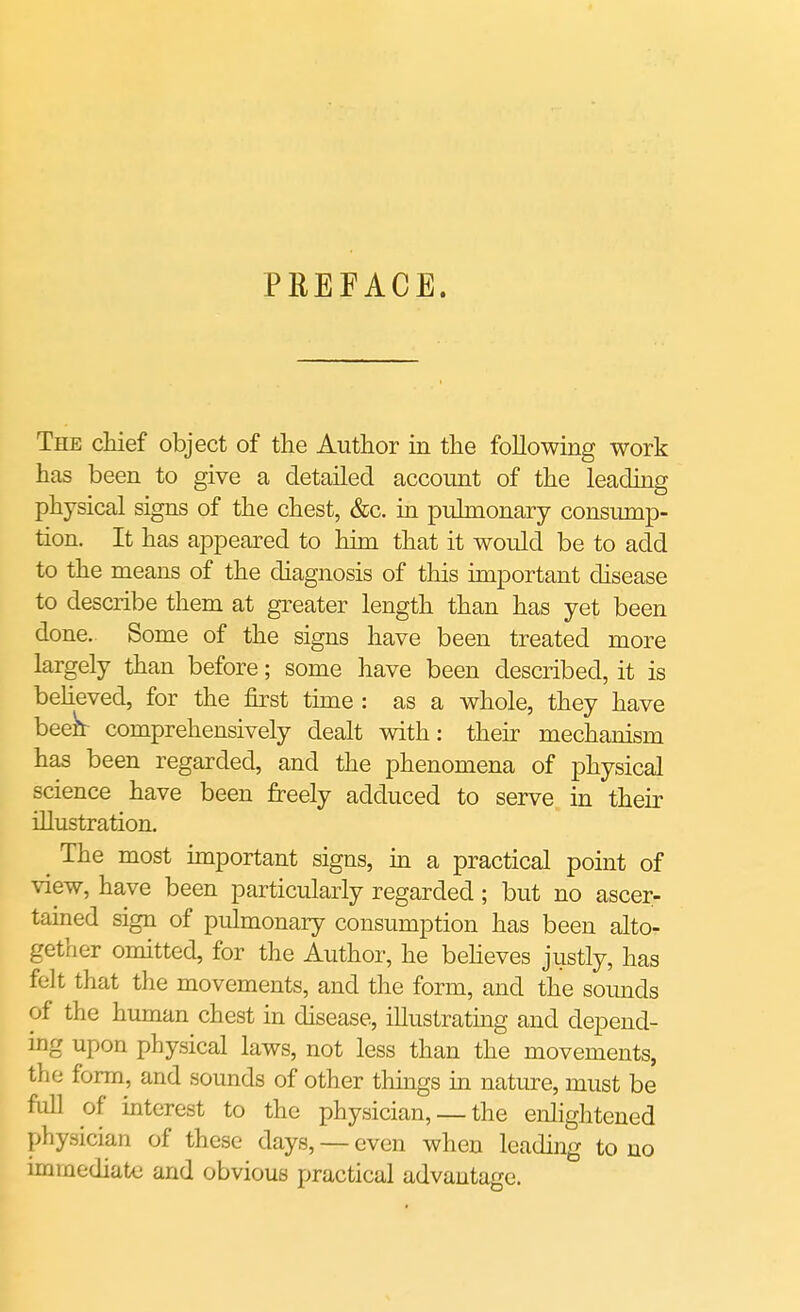 PREFACE. The chief object of the Author in the following work has been to give a detailed account of the leading physical signs of the chest, &c. in pulmonary consump- tion. It has appeared to him that it would be to add to the means of the diagnosis of this important disease to describe them at greater length than has yet been done. Some of the signs have been treated more largely than before; some have been described, it is believed, for the first time : as a whole, they have been- comprehensively dealt with: their mechanism has been regarded, and the phenomena of physical science have been freely adduced to serve in their illustration. The most important signs, in a practical point of view, have been particularly regarded ; but no ascer- tained sign of pulmonary consumption has been alto- gether omitted, for the Author, he believes justly, has felt that the movements, and the form, and the sounds of the human chest in disease, illustrating and depend- ing upon physical laws, not less than the movements, the form, and sounds of other things in nature, must be full of interest to the physician, — the enlightened physician of these days, — even when leading to no immediate and obvious practical advantage.