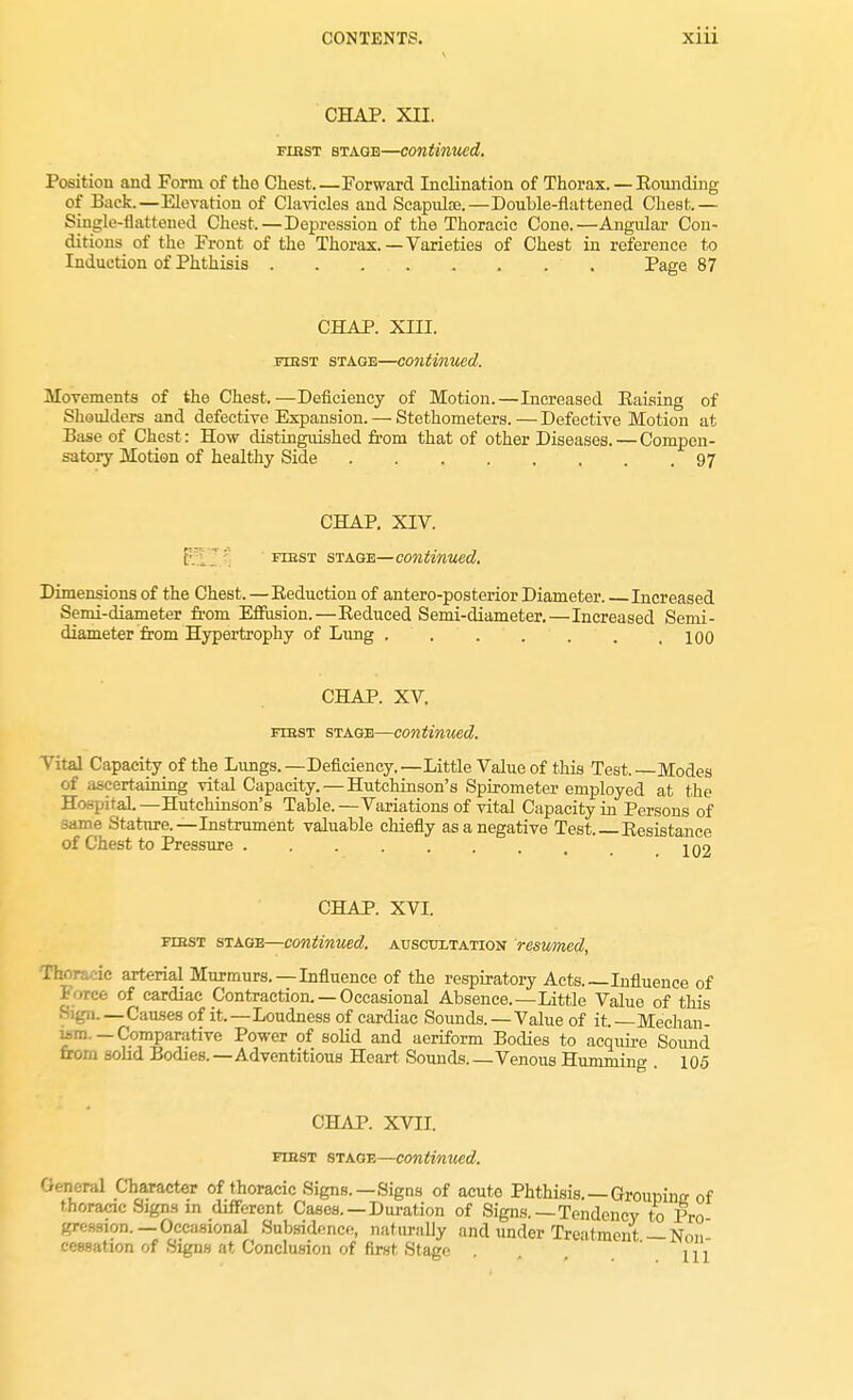 CHAP. XII. fihst stage—continued. Position and Form of the Chest.—Forward Inclination of Thorax. — Hounding of Back.—Elevation of Clavicles and Scapulaj.—Double-flattened Chest.— Single-flattened Chest.—Depression of the Thoracic Cone.—Angular Con- ditions of the Front of the Thorax. — Varieties of Chest in reference to Induction of Phthisis . . . . . . . . Page 87 CHAP. XIII. itbst stage—continued. Movements of the Chest.—Deficiency of Motion.—Increased Eaising of Shoulders and defective Expansion. — Stethometers.—Defective Motion at Base of Chest : How distinguished from that of other Diseases. — Compen- satory Motion of healthy Side 97 CHAP. XIV. [; first stage—continued. Dimensions of the Chest.—Eeduction of antero-posterior Diameter. Increased Semi-diameter from Effusion.—Eeduced Semi-diameter.—Increased Semi- diameter from Hypertrophy of Lung ....... 100 CHAP. XV. first stage—continued. Vital Capacity of the Lungs. —Deficiency. —Little Value of this Test, —Modes of ascertaining vital Capacity. — Hutchinson's Spirometer employed at the Hospital.—Hutchinson's Table.—Variations of vital Capacity in Persons of same Stature.—Instrument valuable chiefly as a negative Test Eesistance of Chest to Pressure 1 no CHAP. XVI. fibst stage—continued, auscultation resumed, Then, ic arterial Murmurs.—Influence of the respiratory Acts.—Influence of i free of cardiac Contraction. — Occasional Absence.—Little Value of this Sign.—Causes of it.—Loudness of cardiac Sounds. — Value of it— Median- wm.—Comparative Power of solid and aeriform Bodies to acquire Sound from solid Bodies.—Adventitious Heart Sounds Venous Humming 105 CHAP. XVII. fiiist stage—continued. General Character of thoracic Signs.—Signs of acute Phthisis. — Groumnrr of thoracic Signs in different Cases. —Duration of Signs.—Tendency to Pro grcssion.—Occasional Subsidence, naturally and under Treatment-Non cessation of Signs at Conclusion of first Stage . ill