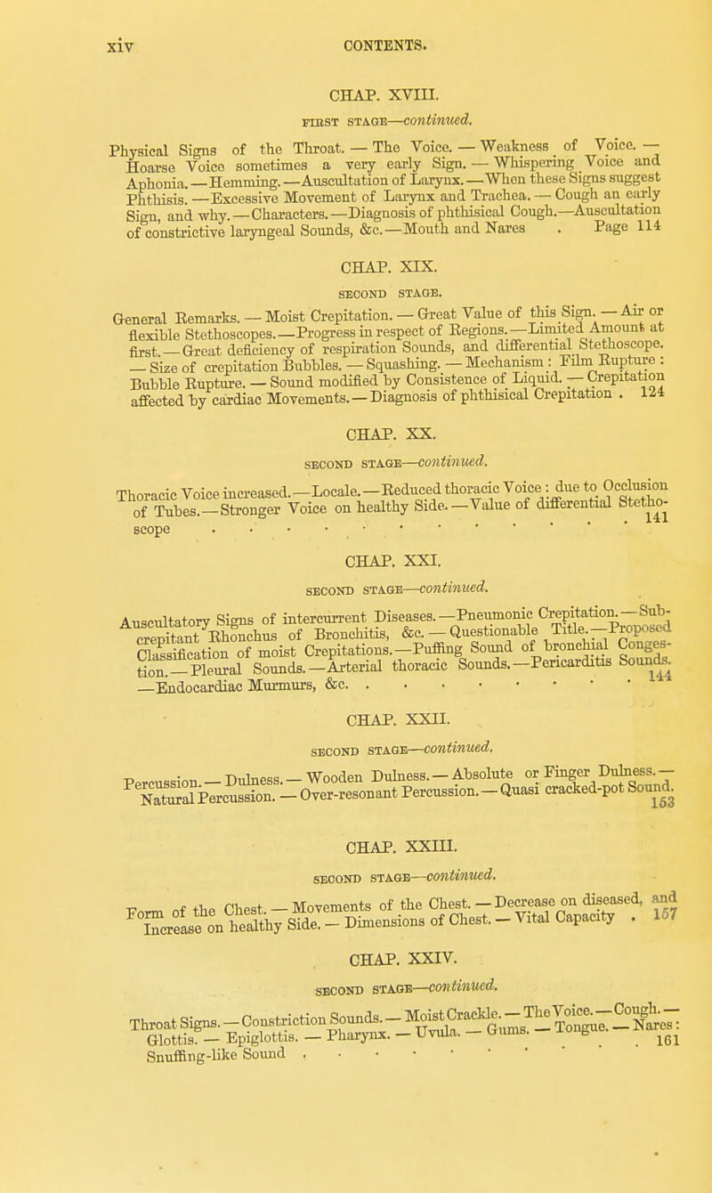 CHAP. XVIII. rmsT stage—continued. Physical Signs of the Throat. — The Voice. — Weakness of Voice. — Hoarse Voice sometimes a very early Sign. — Whispering Voice and Aphonia.—Hemming.—Auscultation of Larynx.—When these Signs suggest Phthisis. —Excessive Movement of Larynx and Trachea. — Cough an early Sign, and why. —Characters.—Diagnosis of phthisical Cough.—Auscultation of constrictive laryngeal Sounds, &c—Mouth and Nares . Page 114 CHAP. XIX. SECOND STAGE. General Eemarks. — Moist Crepitation. — Great Value of this Sign — Air or flexible Stethoscopes.—Progress in respect of Eegions. — Limited Amount at first — Great deficiency of respiration Sounds, and differential btetnoscope. — Size of crepitation Bubbles. — Squashing. — Mechamsm: Film Eupture : Bubble Eupture. — Sound modified by Consistence of Liquid. — Crepitation affected by cardiac Movements.—Diagnosis of phthisical Crepitation . Ill CHAP. XX. second stage—continued. Thoracic Voice increased.-Locale.-Eeduced thoracic Voice : due to Occlusion of Tubes.-Stronger Voice on healthy Side.-Value of differential Stetho- scope CHAP. XXI. second stage—continued. Auscultatory Signs of intercurrent Diseases.—Pneumonic Crepitation.—Suh- cStanTEhonchus of Bronchitis, &c. - Questionable Title-Proposed Ckssiflcation of moist Crepitations.-Puffing Sound of bronchial Conges- toSml Sounds.-Arterial thoracic Sounds.-Pericarditis Sounds. —Endocardiac Murmurs, &c CHAP. XXII. second stage—continued. Percussion - Dulness.- Wooden Dulness.- Absolute or Finger Duhiess.- NaSPercussion. - Over-resonant Percussion.-Quasi cracked-pot Sound. CHAP. XXIII. second stage—continued, ■c _~ „f t>,p PW —Movements of the Chest. — Decrease on diseased, and ^Tcrfas^^ • 157 CHAP. XXIV. second stage—continued. ThroatSign,-Const^ Glottis. — Epiglottis. — Pharynx. - Uvula. — toims. b ^ Snuffing-like Sound