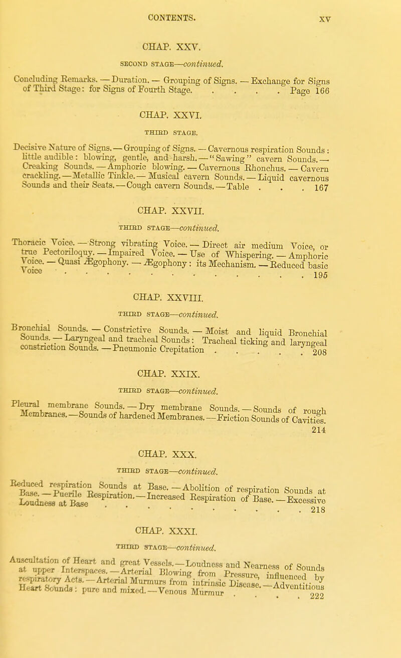 CHAP. XXV. second stage—continued. Concluding Remarks. —Duration. — Grouping of Signs. — Exchange for Signs of Third Stage: for Signs of Fourth Stage Page 166 CHAP. XXVI. THIBD STAGE. Decisive Nature of Signs. — Grouping of Signs. — Cavernous respiration Sounds : little audible: blowing, gentle, and harsh. — Sawing cavern Sounds.— Creaking Sounds.—Amphoric blowing.—Cavernous Ehonchus. — Cavern crackling.— Metallic Tinkle.— Musical cavern Sounds. — Liquid cavernous Sounds and their Seats.—Cough cavern Sounds.—Table . . . 167 CHAP. XXVII. third stage—continued. Thoracic Voice. —Strong vibrating Voice. — Direct air medium Voice or taw Pectonloquy. — Impaired Voice. — Use of Whispering. — Amphoric ^race. - Quasi .Egophony. — .Egophony: its Mechanism. — Reduced basic CHAP. XXVIII. third stage—continued. Bronchial Sounds. - Constrictive Sounds. - Moist and liquid Bronchial ^f'jr .f^f6al a£d tracheal Soiulds: Tracheal ticking and laryngeal constriction Sounds.—Pneumonic Crepitation . . . ... . 208 CHAP. XXIX. third stage—continued. Pleural membrane Sounds.—Dry membrane Sounds. — Sounds of H>urii 214 CHAP. XXX. third stage—continued. ^BtCeed-PuPS°L^?^a at TBase--/Volition of respiration Sounds at Sl^ at BL P nCr^C^ EcsPiration of Base.-Excessive 218 CHAP. XXXI. third stage—continued. Auscultation of Heart and great Vessels.-Loudness and Nearness of Sound, at upper Interspaces.-Arterial Blowing from Pressure TfluonS i rapiratory Acts.-Arterial Murmurs from intrinsic S l8e SS^Ss 7 Heart Sounds: pure and mixed.-Venous MurmSr Vuean—Ad™ntit>ous