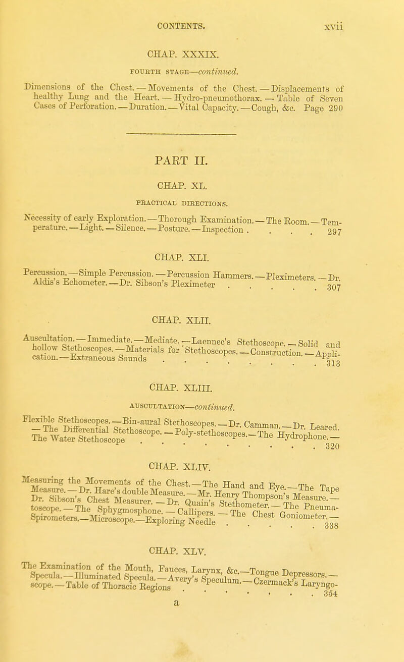 CHAP. XXXIX. fourth stage—continued. Dimensions of the Chest. — Movements of the Chest,—Displacements of healthy Lung and the Heart. — Hydro-pneumothorax. — Table of Seven Cases of Perforation.—Duration.—Vital Capacity.—Cough, &c. Page 290 PART II. CHAP. XL. PRACTICAL DIRECTIONS. Necessity of early Exploration.—Thorough Examination. — The Eoom —Tem- perature.—Light.—Silence.—Posture.— Inspection . . . 297 CHAP. XLI. Percussion -Simple Percussion. -Percussion Hammers. -Pleximeters. -Dr Aldiss Echometer.— Dr. Sibson's Pleximeter .... 307 CHAP. XLLL Auscultation - Immediate -Mediate. -Laennec's Stethoscope. - Solid and hollow Stethoscopes.-Materials for Stethoscopes. _ Construction -AddII cation.—Extraneous Sounds ... ' ApPf0 * * • • • Olo CHAP. XLHI. auscultation—continued. ^e^oSt^oscof.^--^-^ Stethoscopes.-Dr. Camman.-Dr Leared * 320 CHAP. XLIV. Measuring the Movements of the Chest.—The Hand and Evp tt^ w CHAP. XLV. The Examination of the Mouth, Fauces, Larvnx &e T™m,„ -n Specula—Illuminated Specula.-AverV's Sc£ fVof i^fSOTS-~ 8Cope.-Table of Thoracic Regions ^ &Pulum.-Czermack's Laryngo- 6 354 a