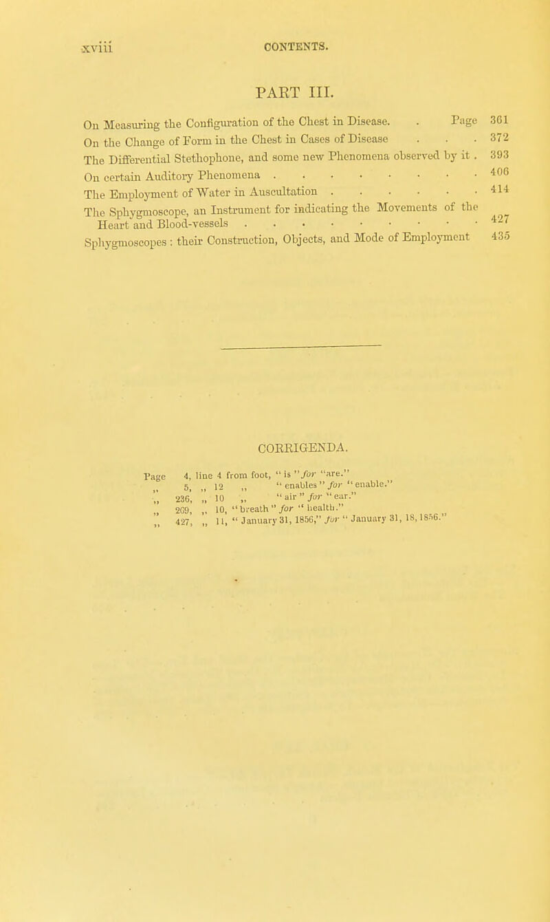 PART III. On Measuring the Configuration of the Chest in Disease. . Page 3G1 On the Change of Form in the Chest in Cases of Disease . . . 372 The Differential Stethophone, and some new Phenomena observed by it . 393 On certain Auditoiy Phenomena . . . . • • • .406 The Employment of Water in Auscultation 414 The Sphygmoscope, an Instrument for indicating the Movements of the Heart and Blood-vessels 427 Sphygmoscopes : their Construction, Objects, and Mode of Employment 435 CORRIGENDA. Page 4, line 4 from foot,  is for are. 5, |( 12 „  enables for  enable. '', 236, '„ 10 „ air/'-ear- 209, „ 10, breath  for  health. 427, „ 11,  January 31, 185G, fur  January 31, IS, 18fi6.