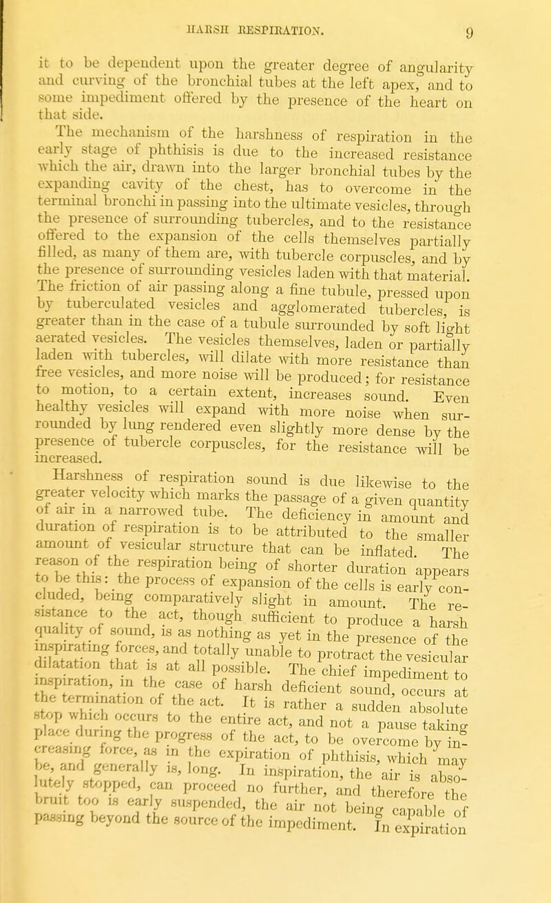 it to be dependent upon the greater degree of angularity and curving of the bronchial tubes at the left apex, and to some impediment offered by the presence of the heart on that side. The mechanism of the harshness of respiration in the early stage of phthisis is due to the increased resistance which the air, drawn into the larger bronchial tubes by the expanding cavity of the chest, has to overcome in the terminal bronchi in passing into the ultimate vesicles, through the presence of surrounding tubercles, and to the resistance offered to the expansion of the cells themselves partially filled, as many of them are, with tubercle corpuscles and by the presence of surrounding vesicles laden with that material The friction of air passing along a fine tubule, pressed upon by tuberculated vesicles and agglomerated tubercles is greater than in the case of a tubule surrounded by soft light aerated vesicles. The vesicles themselves, laden or partially laden with tubercles, will dilate with more resistance than free vesicles, and more noise will be produced; for resistance to motion, to a certain extent, increases sound. Even healthy vesicles will expand with more noise when sur- rounded by lung rendered even slightly more dense by the presence of tubercle corpuscles, for the resistance will be mcreased. Harshness of respiration sound is due likewise to the greater velocity which marks the passage of a given quantity of air m a narrowed tube. The deficiency in amount and duration of respiration is to be attributed to the smaller amount of vesicular structure that can be inflated The reason of the respiration being of shorter duration appears to be this: the process of expansion of the cells is early con- cluded, being comparatively slight in amount. The re- sistance to the act, though sufficient to produce a harsh quality of sound, is as nothing as yet in the presence of X inspirating forces, and totally unable to protract the vesicular^ dilatation that is at all possible. The chief impediment to inspiration, in the case of harsh deficient sound, oceius at the termmation of the act. It is rather a sudden absolute stop which occurs to the entire act, and not a pause teW place during the progress of the act, to be overcome by in- ereasing force, as m the expiration of phthisis, which may be and generally is, long. In inspiration, the air is abso- hrtely stopped, can proceed no further, and therefore the bnut too is early suspended, the air not being capable of passing beyond the source of the impediment. fn ^ion