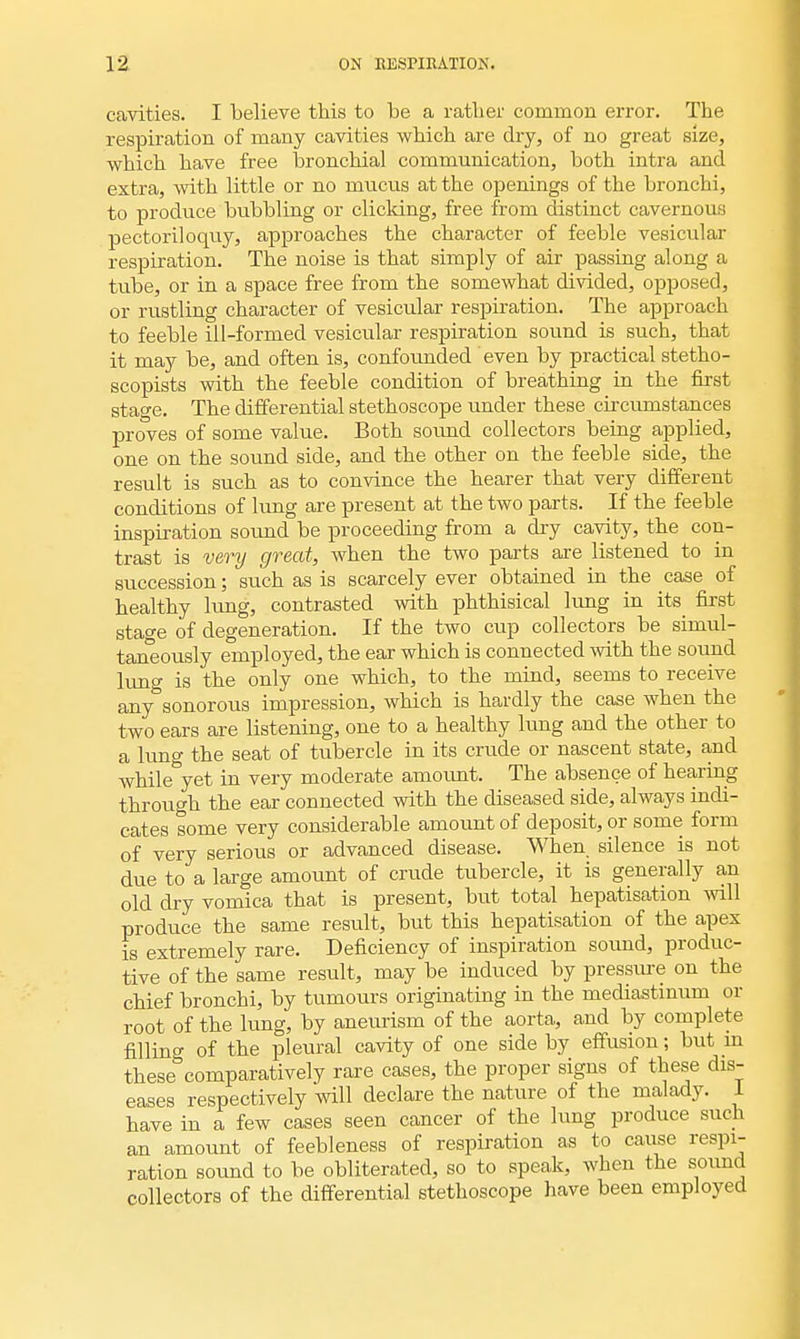 cavities. I believe this to be a rather common error. The respiration of many cavities which are dry, of no great size, which have free bronchial communication, both intra and extra, with little or no mucus at the openings of the bronchi, to produce bubbling or clicking, free from distinct cavernous pectoriloquy, approaches the character of feeble vesicular respiration. The noise is that simply of air passing along a tube, or in a space free from the somewhat divided, opposed, or rustling character of vesicular respiration. The approach to feeble ill-formed vesicular respiration sound is such, that it may be, and often is, confounded even by practical stetho- scopists with the feeble condition of breathing in the first stage. The differential stethoscope under these circumstances proves of some value. Both sound collectors being applied, one on the sound side, and the other on the feeble side, the result is such as to convince the hearer that very different conditions of lung are present at the two parts. If the feeble inspiration sound be proceeding from a dry cavity, the con- trast is very great, when the two parts are listened to in succession; such as is scarcely ever obtained in the case of healthy lung, contrasted with phthisical lung in its first stage of degeneration. If the two cup collectors be simul- taneously employed, the ear which is connected with the sound lung is the only one which, to the mind, seems to receive any sonorous impression, which is hardly the case when the two ears are listening, one to a healthy lung and the other to a lung the seat of tubercle in its crude or nascent state, and Avhile^yet in very moderate amount. The absence of hearing through the ear connected with the diseased side, always indi- cates some very considerable amount of deposit, or some form of very serious or advanced disease. When, silence is not due to a large amount of crude tubercle, it is generally an old dry vomica that is present, but total hepatisation will produce the same result, but this hepatisation of the apex is extremely rare. Deficiency of inspiration sound, produc- tive of the same result, may be induced by pressure on the chief bronchi, by tumours originating in the mediastinum or root of the lung, by aneurism of the aorta, and by complete fillino- of the pleural cavity of one side by effusion; but in these comparatively rare cases, the proper signs of these dis- eases respectively will declare the nature of the malady. I have in a few cases seen cancer of the lung produce such an amount of feebleness of respiration as to cause respi- ration sound to be obliterated, so to speak, when the sound collectors of the differential stethoscope have been employed