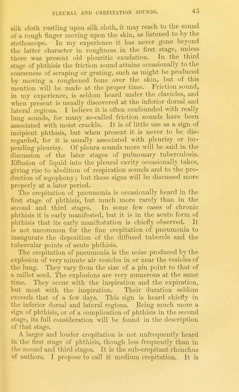 PLEURAL AND CREPITATION SOUNDS. silk cloth rustling upon silk cloth, it may reach to the sound of a rough finger moving upon the skin, as listened to by the stethoscope. In my experience it has never gone beyond the latter character in roughness in the first stage, unless there was present old pleuritic exudation. In the third stage of phthisis the friction sound attains occasionally to the coarseness of scraping or grating, such as might be produced by moving a roughened bone over the skin, but of this mention will be made at the proper time. Friction sound, in my experience, is seldom heard under the clavicles, and when present is usually discovered at the inferior dorsal and lateral regions. I believe it is often confounded with really lung sounds, for many so-called friction sounds have been associated with moist crackle. It is of little use as a sign of incipient phthisis, but when present it is never to be dis- regarded, for it is usually associated with pleurisy or im- pending pleurisy. Of pleura sounds more will be said in the discussion of the later stages of pulmonary tuberculosis. Effusion of liquid into the pleural cavity occasionally takes, giving rise to abolition of respiration sounds and to the pro- duction of segophony; but these signs will be discussed more properly at a later period. The crepitation of pneumonia is occasionally heard in the first stage of phthisis, but much more rarely than in the second and third stages. In some few cases of chronic phthisis it is early manifested, but it is in the acute form of phthisis that its early manifestation is chiefly observed. It is not uncommon for the fine crepitation of pneumonia to inaugurate the deposition of the diffused tubercle and the tubercular points of acute phthisis. The crepitation of pneumonia is the noise produced by the explosion of very minute air vesicles in or near the vesicles of the lung. They vary from the size of a pin point to that of a millet seed. The explosions are very numerous at the same time. They occur with the inspiration and the expiration, but most with the inspiration. Their duration seldom exceeds that of a few days. This sign is heard chiefly in the inferior dorsal and lateral regions. Being much more a sign of phthisis, or of a complication of phthisis in the second stage, its full consideration will be found in the description of that stage. A larger and louder crepitation is not unfrequently heard in the first stage of phthisis, though less frequently than in the second and third stages. It is the sub-crepitant rhonchus of authors. I propose to call it medium crepitation. It is