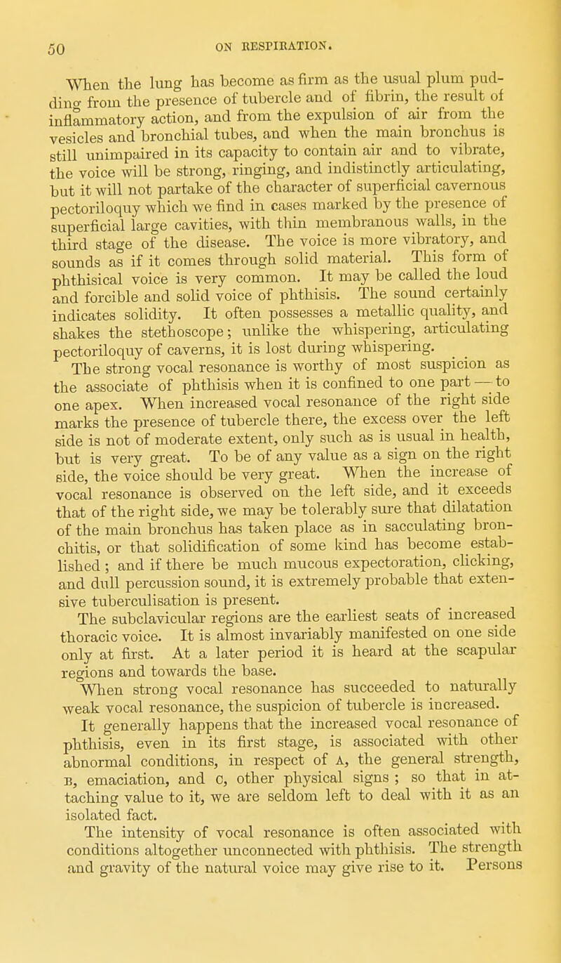 When the lung has become as firm as the usual plum pud- ding from the presence of tubercle and of fibrin, the result of inflammatory action, and from the expulsion of air from the vesicles and bronchial tubes, and when the main bronchus is still unimpaired in its capacity to contain air and to vibrate, the voice will be strong, ringing, and indistinctly articulating, but it will not partake of the character of superficial cavernous pectoriloquy which we find in cases marked by the presence of superficial large cavities, with thin membranous walls, in the third stage of the disease. Tbe voice is more vibratory, and sounds as if it comes through solid material. This form of pbthisical voice is very common. It may be called the loud and forcible and solid voice of phthisis. The sound certainly indicates solidity. It often possesses a metallic quality, and shakes the stethoscope; unlike the whispering, articulating pectoriloquy of caverns, it is lost during whispering. The strong vocal resonance is worthy of most suspicion as the associate of phthisis when it is confined to one part — to one apex. When increased vocal resonance of the right side marks the presence of tubercle there, the excess over the left side is not of moderate extent, only such as is usual in health, but is very great. To be of any value as a sign on the right side, the voice should be very great. When the increase of vocal resonance is observed on the left side, and it exceeds that of the right side, we may be tolerably sure that dilatation of the main bronchus has taken place as in sacculating bron- chitis, or that solidification of some land has become _ estab- lished ; and if there be much mucous expectoration, clicking, and dull percussion sound, it is extremely probable that exten- sive tuberculisation is present. The subclavicular regions are the earliest seats of increased thoracic voice. It is almost invariably manifested on one side only at first. At a later period it is heard at the scapular regions and towards the. base. When strong vocal resonance has succeeded to naturally weak vocal resonance, the suspicion of tubercle is increased. It generally happens that the increased vocal resonance of phthisis, even in its first stage, is associated with other abnormal conditions, in respect of A, the general strength, b, emaciation, and c, other physical signs ; so that in at- taching value to it, we are seldom left to deal with it as an isolated fact. The intensity of vocal resonance is often associated with conditions altogether unconnected with phthisis. The strength and gravity of the natural voice may give rise to it. Persons