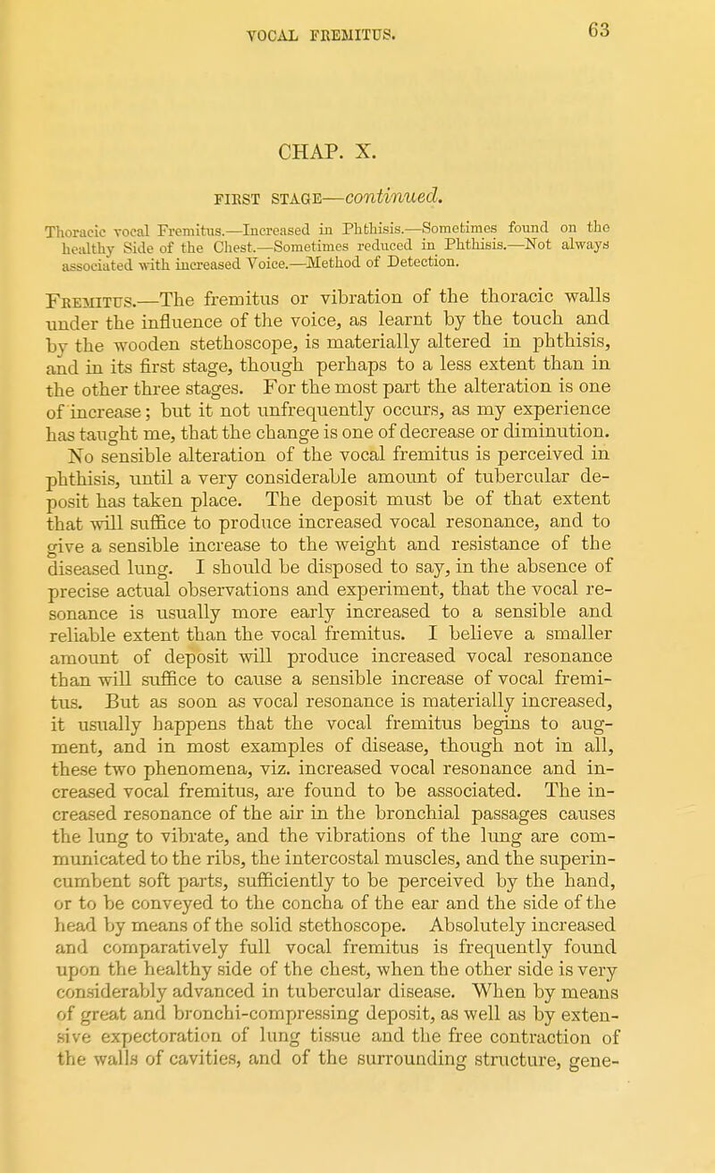 VOCAL FREMITUS. CHAP. X. fibst stage—continued. Thoracic vocal Fremitus.—Increased in Phthisis.—Sometimes found on the healthy Side of the Chest.—Sometimes reduced in Phthisis.—Not always associated with increased Voice.—Method of Detection. Fremitus.—The fremitus or vibration of the thoracic walls under the influence of the voice, as learnt by the touch and by the wooden stethoscope, is materially altered in phthisis, and in its first stage, though perhaps to a less extent than in the other three stages. For the most part the alteration is one of increase; but it not unfrequently occurs, as my experience has taught me, that the change is one of decrease or diminution. No sensible alteration of the vocal fremitus is perceived in phthisis, until a very considerable amount of tubercular de- posit has taken place. The deposit must be of that extent that will suffice to produce increased vocal resonance, and to give a sensible increase to the weight and resistance of the diseased lung. I should be disposed to say, in the absence of precise actual observations and experiment, that the vocal re- sonance is usually more early increased to a sensible and reliable extent than the vocal fremitus. I believe a smaller amount of deposit will produce increased vocal resonance than will suffice to cause a sensible increase of vocal fremi- tus. But as soon as vocal resonance is materially increased, it usually happens that the vocal fremitus begins to aug- ment, and in most examples of disease, though not in all, these two phenomena, viz. increased vocal resonance and in- creased vocal fremitus, are found to be associated. The in- creased resonance of the air in the bronchial passages causes the lung to vibrate, and the vibrations of the lung are com- municated to the ribs, the intercostal muscles, and the superin- cumbent soft parts, sufficiently to be perceived by the hand, or to be conveyed to the concha of the ear arid the side of the head by means of the solid stethoscope. Absolutely increased and comparatively full vocal fremitus is frequently found upon the healthy side of the chest, when the other side is very considerably advanced in tubercular disease. When by means of great and bronchi-compressing deposit, as well as by exten- sive expectoration of lung tissue and the free contraction of the walls of cavities, and of the surrounding structure, gene-