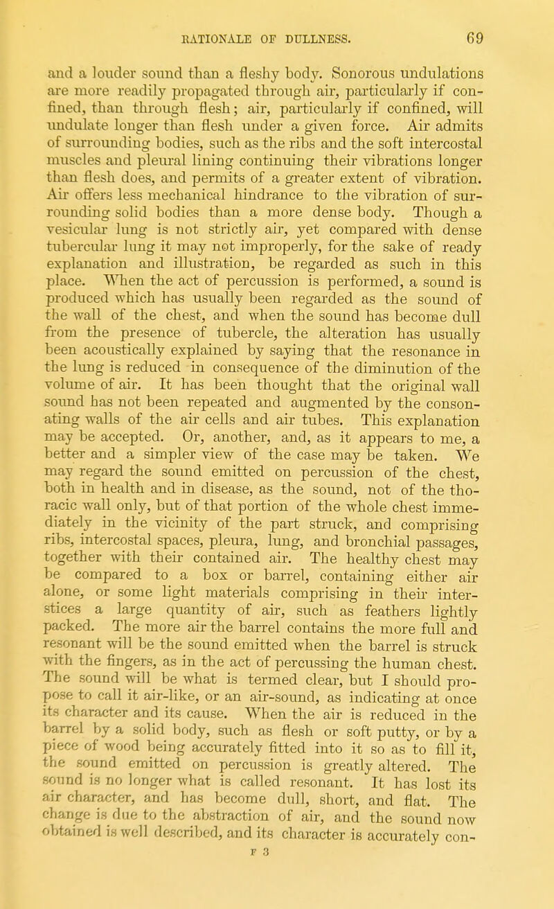 and a louder sound than a fleshy body. Sonorous undulations are more readily propagated through air, particularly if con- fined, than through flesh; air, particularly if confined, will undulate longer than flesh under a given force. Air admits of surrounding bodies, such as the ribs and the soft intercostal muscles and pleural lining continuing their vibrations longer than flesh does, and permits of a greater extent of vibration. Air offers less mechanical hindrance to the vibration of sur- rounding solid bodies than a more dense body. Though a vesicular lung is not strictly air, yet compared with dense tubercular lung it may not improperly, for the sake of ready explanation and illustration, be regarded as such in this place. When the act of percussion is performed, a sound is produced which has usually been regarded as the sound of the wall of the chest, and when the sound has become dull from the presence of tubercle, the alteration has usually been acoustically explained by saying that the resonance in the lung is reduced in consequence of the diminution of the volume of air. It has been thought that the original wall sound has not been repeated and augmented by the conson- ating walls of the air cells and air tubes. This explanation may be accepted. Or, another, and, as it appears to me, a better and a simpler view of the case may be taken. We may regard the sound emitted on percussion of the chest, both in health and in disease, as the sound, not of the tho- racic wall only, but of that portion of the whole chest imme- diately in the vicinity of the part struck, and comprising ribs, intercostal spaces, pleura, lung, and bronchial passages, together with their contained air. The healthy chest may be compared to a box or barrel, containing either air alone, or some light materials comprising in their inter- stices a large quantity of air, such as feathers lightly packed. The more air the barrel contains the more full and resonant will be the sound emitted when the barrel is struck with the fingers, as in the act of percussing the human chest. The sound will be what is termed clear, but I should pro- pose to call it air-like, or an air-sound, as indicating at once its character and its cause. When the air is reduced in the barrel by a solid body, such as flesh or soft putty, or by a piece of wood being accurately fitted into it so as to fill it, the sound emitted on percussion is greatly altered. The sound is no longer what is called resonant. It has lost its air character, and has become dull, short, and flat. The change is due to the abstraction of air, and the sound now obtained is well described, and its character is accurately con-