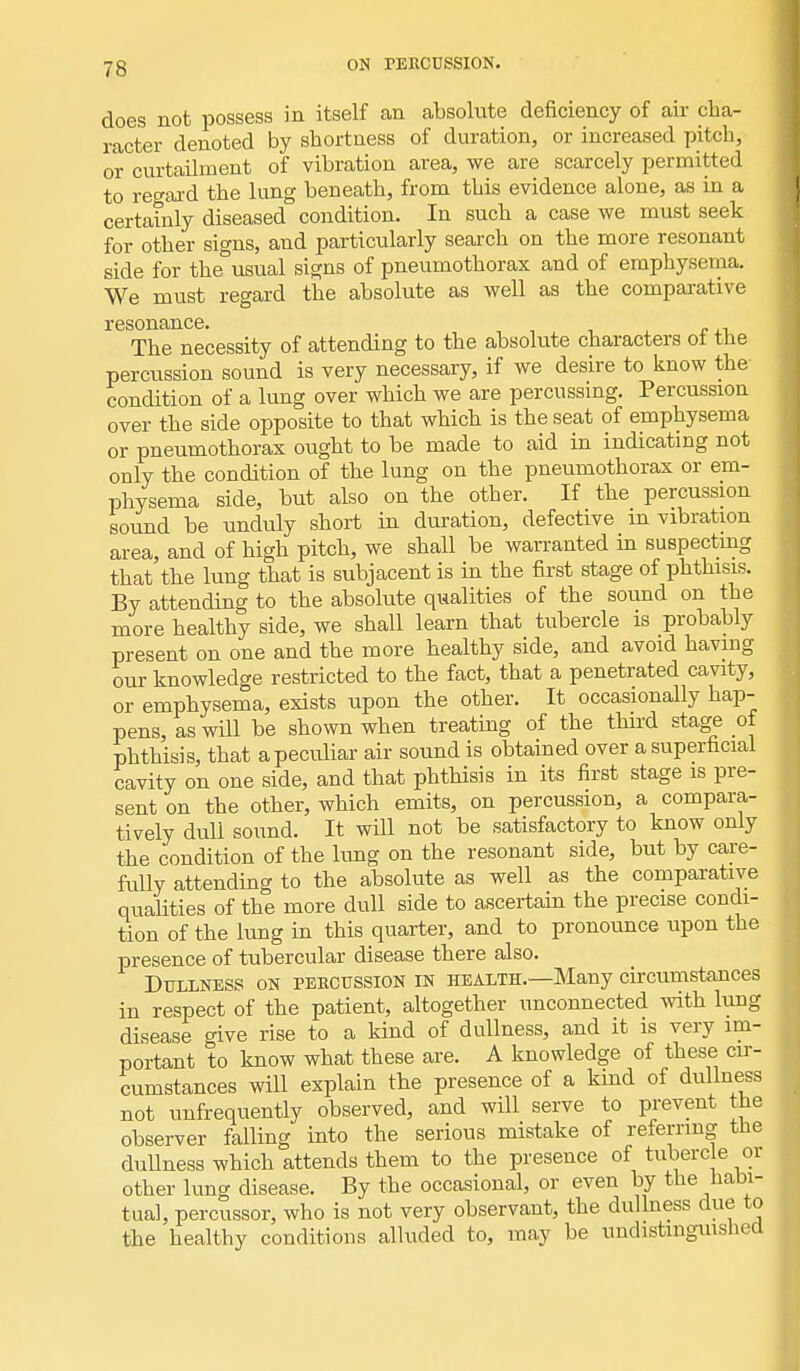 does not possess in itself an absolute deficiency of air cha- racter denoted by shortness of duration, or increased pitch, or curtailment of vibration area, we are scarcely permitted to regard the lung beneath, from this evidence alone, as in a certainly diseased condition. In such a case we must seek for other signs, and particularly search on the more resonant side for the usual signs of pneumothorax and of emphysema. We must regard the absolute as well as the comparative resonance. The necessity of attending to the absolute characters oi the percussion sound is very necessary, if we desire to know the condition of a lung over which we are percussing. Percussion over the side opposite to that which is the seat of emphysema or pneumothorax ought to be made to aid in indicating not only the condition of the lung on the pneumothorax or em- physema side, but also on the other. If the percussion sound be unduly short in duration, defective in vibration area, and of high pitch, we shall be warranted in suspecting that the lung that is subjacent is in the first stage of phthisis. By attending to the absolute qualities of the sound on the more healthy side, we shall learn that tubercle is probably present on one and the more healthy side, and avoid having our knowledge restricted to the fact, that a penetrated cavity, or emphysema, exists upon the other. It occasionally hap- pens, as will be shown when treating of the third stage of phthisis, that a peculiar air sound is obtained over a superficial cavity on one side, and that phthisis in its first stage is pre- sent on the other, which emits, on percussion, a compara- tively duli sound. It will not be satisfactory to know only the condition of the lung on the resonant side, but by care- fully attending to the absolute as well as the comparative qualities of the more dull side to ascertain the precise condi- tion of the lung in this quarter, and to pronounce upon the presence of tubercular disease there also. Dullness on percussion in health.—Many circumstances in respect of the patient, altogether unconnected with lung disease give rise to a kind of dullness, and it is very im- portant to know what these are. A knowledge of these cir- cumstances will explain the presence of a kind of dullness not unfrequently observed, and will serve to prevent the observer falling into the serious mistake of referring the dullness which attends them to the presence of tubercle or other lung disease. By the occasional, or even by the habi- tual, percussor, who is not very observant, the dullness due to the healthy conditions alluded to, may be undistinguished