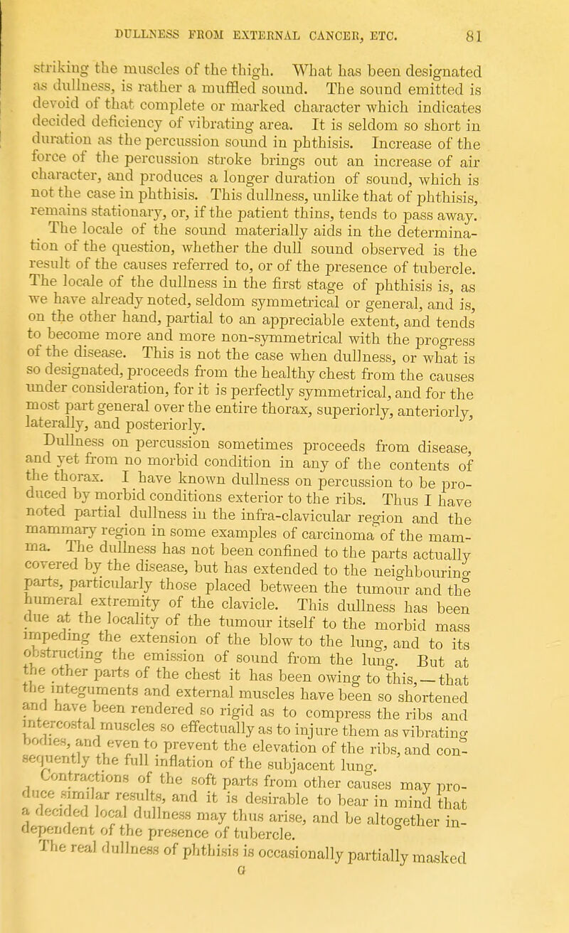 striking the muscles of the thigh. What has been designated as dullness, is rather a muffled sound. The sound emitted is devoid of that complete or marked character which indicates decided deficiency of vibrating area. It is seldom so short in duration as the percussion sound in phthisis. Increase of the force of the percussion stroke brings out an increase of air character, and produces a longer duration of sound, which is not the case in phthisis. This dullness, unlike that of phthisis, remains stationary, or, if the patient thins, tends to pass away. The locale of the sound materially aids in the determina- tion of the question, whether the dull sound observed is the result of the causes referred to, or of the presence of tubercle. The locale of the dullness in the first stage of phthisis is, as we have already noted, seldom symmetrical or general, and is, on the other hand, partial to an appreciable extent, and tends' to become more and more non-symmetrical with the progress of the disease. This is not the case when dullness, or what is so designated, proceeds from the healthy chest from the causes imder consideration, for it is perfectly symmetrical, and for the most part general over the entire thorax, superiorly, anteriorly laterally, and posteriorly. Dullness on percussion sometimes proceeds from disease, and yet from no morbid condition in any of the contents of the thorax. I have known dullness on percussion to be pro- duced by morbid conditions exterior to the ribs. Thus I have noted partial dullness in the infra-clavicular region and the mammary region in some examples of carcinoma of the mam- ma. The dullness has not been confined to the parts actually covered by the disease, but has extended to the neighbouring parts, particularly those placed between the tumour and the humeral extremity of the clavicle. This dullness has been due at the locality of the tumour itself to the morbid mass impeding the extension of the blow to the lung, and to its obstructing the emission of sound from the lung. But at the other parts of the chest it has been owing to this,-that tbe integuments and external muscles have been so shortened and have been rendered so rigid as to compress the ribs and intercostal muscles so effectually as to injure them as vibrating bodies and even to prevent the elevation of the ribs, and con- sequently the full inflation of the subjacent lung. Contractions of the soft parts from other causes may pro- duce similar resnlts, and it is desirable to bear in mind that a deeded local dullness may thus arise, and be altogether in- dependent of the presence of tubercle. The real dullness of phthisis is occasionally partially masked