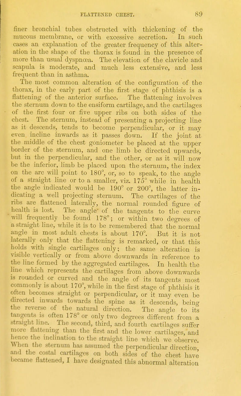 finer bronchial tubes obstructed with thickening of the mucous membrane, or with excessive secretion. In such cases an explanation of the greater frequency of this alter- ation in the shape of the thorax is found in the presence of more than usual dyspnoea. The elevation of the clavicle and scapida is moderate, and much less extensive, and less frequent than in asthma. The most common alteration of the configuration of the thorax, in the early part of the first stage of phthisis is a flattening of the anterior surface. The flattening involves the sternum down to the ensiform cartilage, and the cartilages of the first four or five upper ribs on both sides of the chest. The sternum, instead of presenting a projecting line as it descends, tends to become perpendicular, or it may even incline inwards as it passes down. If the joint at the middle of the chest goniometer be placed at the upper border of the sternum, and one limb be directed upwards, but in the perpendicular, and the other, or as it will now be the inferior, limb be placed upon the sternum, the index on the arc will point to 180°, or, so to speak, to the angle of a straight line or to a smaller, viz. 175° while in health the angle indicated would be 190° or 200°, the latter in- dicating a well projecting sternum. The cartilages of the ribs are flattened laterally, the normal rounded figure of health is lost. The angle' of the tangents to the curve will frequently be found 178°; or within two degrees of a straight line, while it is to be remembered that the normal angle in most adidt chests is about 170°. But it is not laterally only that the flattening is remarked, or that this holds with single cartilages only; the same alteration is visible vertically or from above downwards in reference to the line formed by the aggregated cartilages. In health the line which represents the cartilages from above downwards is rounded or curved and the angle of its tangents most commonly is about 170°, while in the first stage of phthisis it often becomes straight or perpendicular, or it may even be directed inwards towards the spine as it descends, being the reverse of the natural direction. The angle to its tangents is often 178° or only two degrees different from a straight line. The second, third, and fourth cartilages suffer more flattening than the first and the lower cartilages, and hence the inclination to the straight line which we observe. When the sternum has assumed the perpendicular direction' and the costal cartilages on both sides of the chest have became flattened, I have designated this abnormal alteration