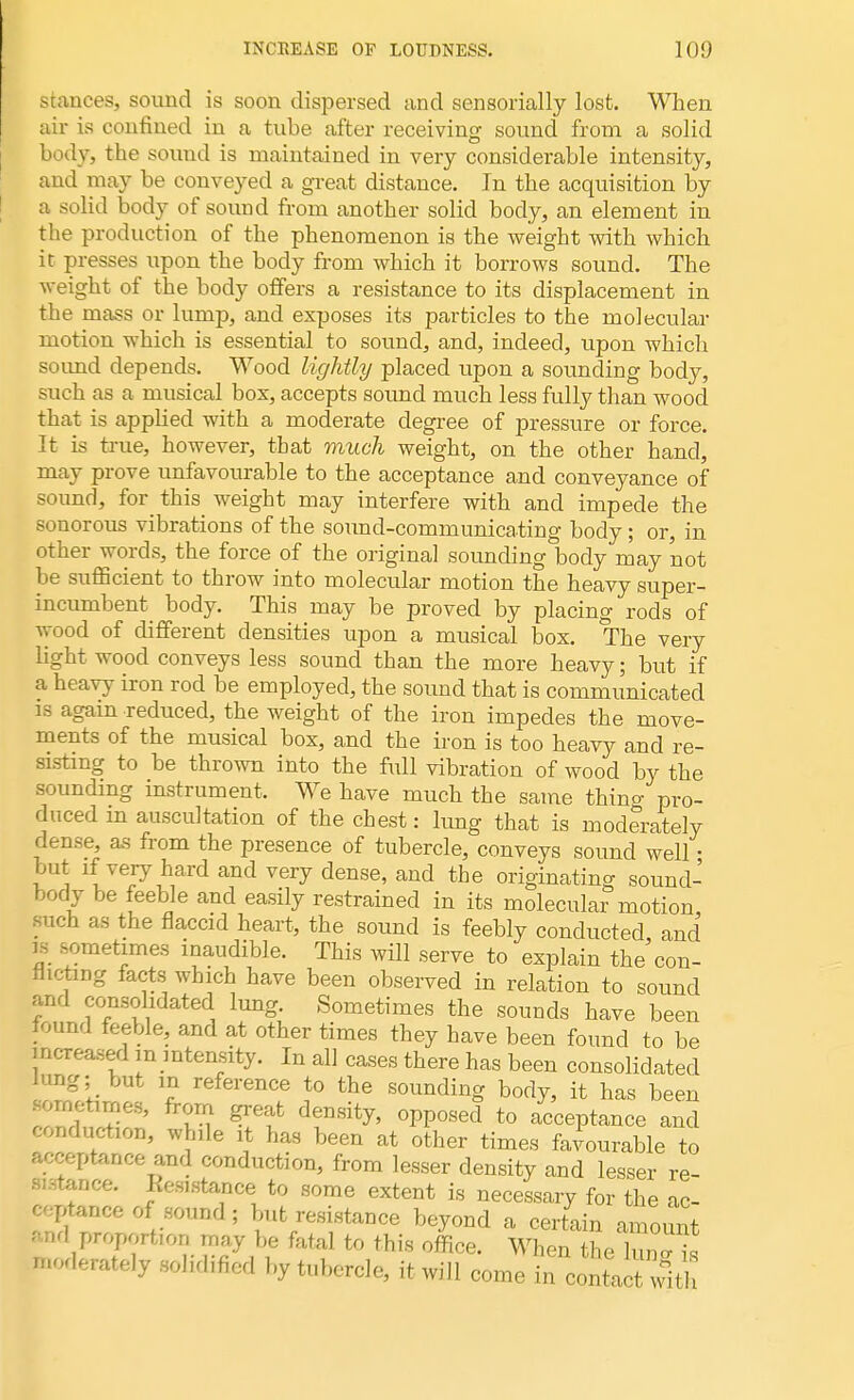 stances, sound is soon dispersed and sensorially lost. When air is confined in a tube after receiving sound from a solid body, the sound is maintained in very considerable intensity, and may be conveyed a great distance. In the acquisition by a solid body of sound from another solid body, an element in the production of the phenomenon is the weight with which it presses upon the body from which it borrows sound. The weight of the body offers a resistance to its displacement in the mass or lump, and exposes its particles to the molecular motion which is essential to sound, and, indeed, upon which soimd depends. Wood lightly placed upon a sounding body, such as a musical box, accepts sound much less fully than wood that is applied with a moderate degree of pressure or force. It is true, however, that much weight, on the other hand, may prove unfavourable to the acceptance and conveyance of sound, for this weight may interfere with and impede the sonorous vibrations of the sound-communicating body ; or, in other words, the force of the original sounding body may 'not be sufficient to throw into molecular motion the heavy super- incumbent body. This may be proved by placing rods of wood of different densities upon a musical box. The very light wood conveys less sound than the more heavy; but if a heavy iron rod be employed, the sound that is communicated is again reduced, the weight of the iron impedes the move- ments of the musical box, and the iron is too heavy and re- sisting to be thrown into the full vibration of wood by the sounding instrument. We have much the same thina pro- duced m auscultation of the chest: lung that is moderately dense, as from the presence of tubercle, conveys sound well • but if very hard and very dense, and the originating sound- body be feeble and easily restrained in its molecular motion such as the flaccid heart, the sound is feebly conducted and is .sometimes inaudible. This will serve to explain the con- flicting facts which have been observed in relation to sound and consolidated lung. Sometimes the sounds have been found feeble, and at other times they have been found to be increased m intensity. In all cases there has been consolidated lung; but in reference to the sounding body, it has been o pines, from great density, opposed to acceptance and conduction, while it has been at other times favourable to .- eptance and conduction, from lesser density and lesser re- tence. Eesistance to some extent is necessary for the ac- ceptance of sound; but resistance beyond a certain amount and proportion may be fatal to this office. When Se Wfc moderately .solidified by tubercle, it will come in contacwltl