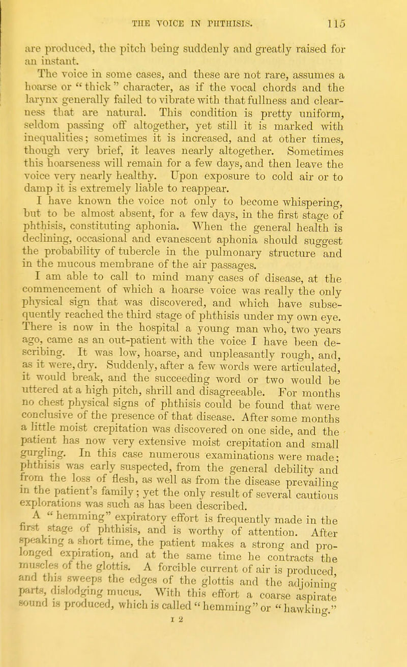 are produced, the pitch being suddenly and greatly raised for an instant. The voice in some cases, and these are not rare, assumes a hoarse or  thick character, as if the vocal chords and the larynx generally failed to vibrate with that fullness and clear- ness that are natural. This condition is pretty uniform, seldom passing off altogether, yet still it is marked with inequalities; sometimes it is increased, and at other times, though very brief, it leaves nearly altogether. Sometimes this hoarseness will remain for a few days, and then leave the voice very nearly healthy. Upon exposure to cold air or to damp it is extremely liable to reappear. I have known the voice not only to become whispering, but to be almost absent, for a few days, in the first stage of phthisis, constituting aphonia. When the general health is declining, occasional and evanescent aphonia should suggest the probability of tubercle in the pulmonary structure and in the mucous membrane of the air passages. I am able to call to mind many cases of disease, at the commencement of which a hoarse voice was really the only physical sign that was discovered, and which have subse- quently reached the third stage of phthisis under my own eye. There is now in the hospital a young man who, two years ago, came as an out-patient with the voice I have been de- scribing. It was low, hoarse, and unpleasantly rough, and, as it were, dry. Suddenly, after a few words were articulated, it would break, and the succeeding word or two would be uttered at a high pitch, shrill and disagreeable. For months no chest physical signs of phthisis could be found that were conclusive of the presence of that disease. After some months a little moist crepitation was discovered on one side, and the patient has now very extensive moist crepitation and small gurgling. In this case numerous examinations were made; phthisis was early suspected, from the general debility and from the loss of flesh, as well as from the disease prevailing in the patient's family ; yet the only result of several cautious explorations was such as has been described. A  hemming expiratory effort is frequently made in the first stage of phthisis, and is worthy of attention. After speaking a short time, the patient makes a strong and pro- longed expiration, and at the same time he contracts the muscles of the glottis. A forcible current of air is produced and tins sweeps the edges of the glottis and the adjoining parts dislodging mucus. With this effort a coarse aspirate sound is produced, which is called hemming or hawking.