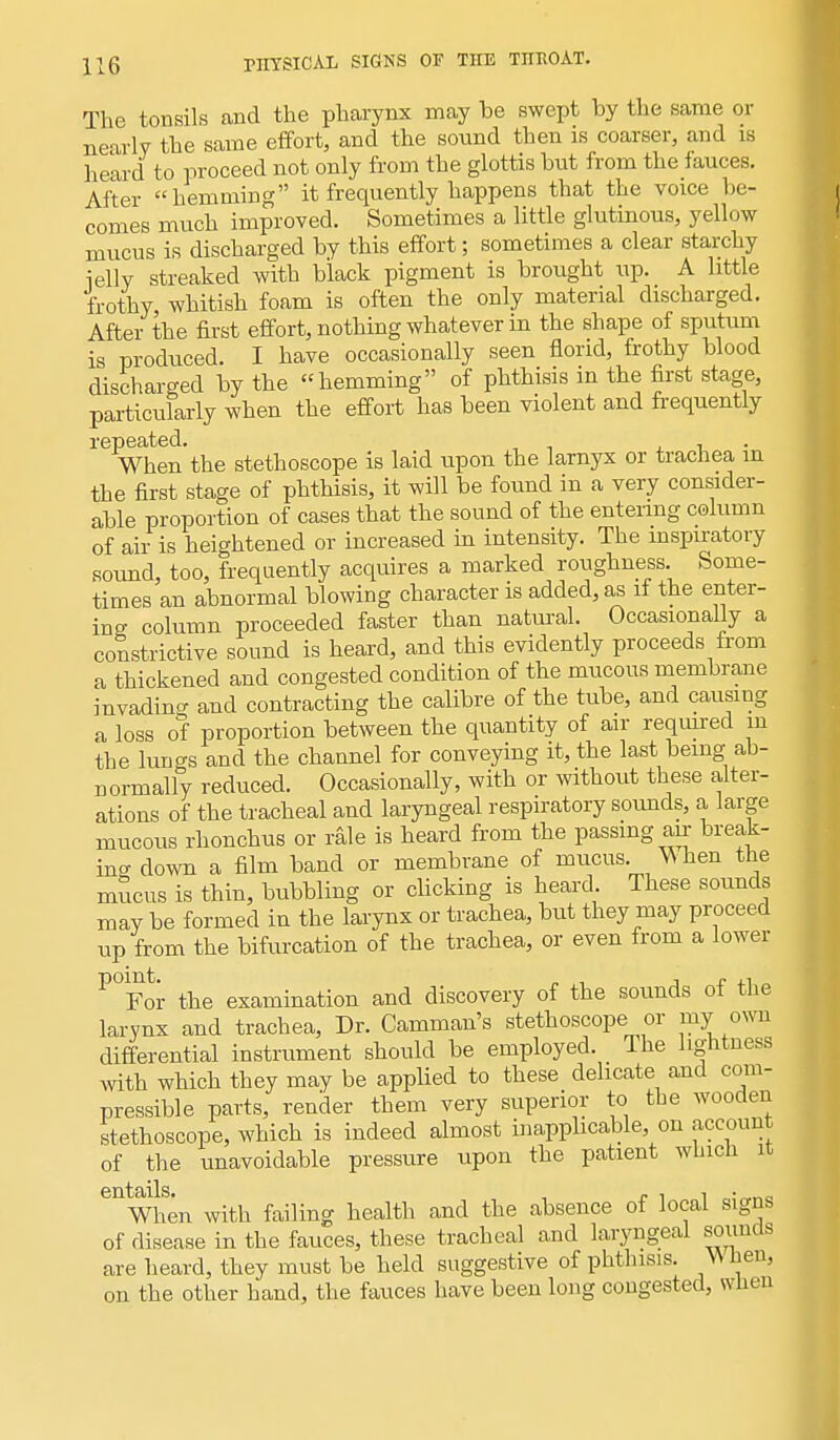 The tonsils and the pharynx may be swept by the same or nearly the same effort, and the sound then is coarser, and is heard to proceed not only from the glottis but from the fauces. After hemming it frequently happens that the voice be- comes much improved. Sometimes a little glutinous, yellow mucus is discharged by this effort; sometimes a clear starchy ielly streaked with black pigment is brought up. A little frothy whitish foam is often the only material discharged. After the first effort, nothing whatever in the shape of sputum is produced. I have occasionally seen florid, frothy blood discharged by the hemming of phthisis in the first stage, particularly when the effort has been violent and frequently repeated. , When the stethoscope is laid upon the lamyx or trachea in the first stage of phthisis, it will be found in a very consider- able proportion of cases that the sound of the entering column of air is heightened or increased in intensity. The inspiratory sound, too, frequently acquires a marked roughness. Some- times an abnormal blowing character is added, as if the enter- ing column proceeded faster than natural. Occasionally a constrictive sound is heard, and this evidently proceeds from a thickened and congested condition of the mucous membrane invading and contracting the calibre of the tube, and causing a loss of proportion between the quantity of air required m the lungs and the channel for conveying it, the last being ab- normally reduced. Occasionally, with or without these alter- ations of the tracheal and laryngeal respiratory sounds, a large mucous rhonchus or rale is heard from the passing air break- ing clown a film band or membrane of mucus. /When the mucus is thin, bubbling or clicking is heard. These sounds may be formed in the larynx or trachea, but they may proceed up from the bifurcation of the trachea, or even from a lower P°Fot the examination and discovery of the sounds of the larynx and trachea, Dr. Camman's stethoscope or my own differential instrument should be employed. The lightness with which they may be applied to these delicate and com- pressible parts, render them very superior to the wooden stethoscope, which is indeed almost inapplicable, on account of the unavoidable pressure upon the patient which it eilWhen with failing health and the absence of local signs of disease in the fauces, these tracheal and laryngeal sounds are heard, they must be held suggestive of phthisis. When, on the other hand, the fauces have been long congested, when