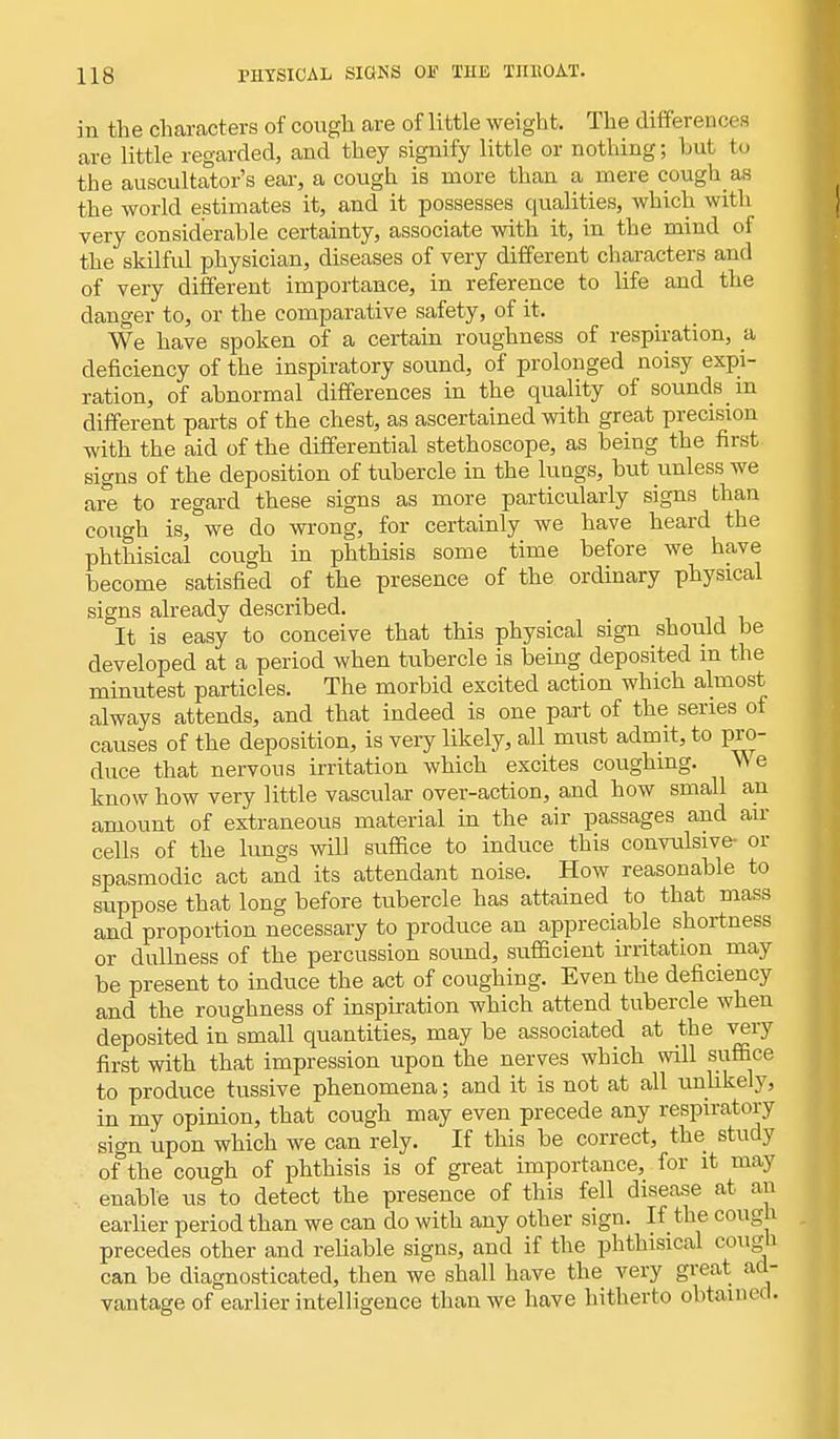 in the characters of cough are of little weight. The differences are little regarded, and they signify little or nothing; hut to the auscultatory ear, a cough is more than a mere cough as the world estimates it, and it possesses qualities, which with very considerable certainty, associate with it, in the mind of the skilful physician, diseases of very different characters and of very different importance, in reference to life and the danger to, or the comparative safety, of it. We have spoken of a certain roughness of respiration, a deficiency of the inspiratory sound, of prolonged noisy expi- ration, of abnormal differences in the quality of sounds m different parts of the chest, as ascertained with great precision with the aid of the differential stethoscope, as being the first signs of the deposition of tubercle in the lungs, but unless we are to regard these signs as more particularly signs than cough is, we do wrong, for certainly we have heard the phthisical cough in phthisis some time before we have become satisfied of the presence of the ordinary physical signs already described. It is easy to conceive that this physical sign should be developed at a period when tubercle is being deposited m the minutest particles. The morbid excited action which almost always attends, and that indeed is one part of the series of causes of the deposition, is very likely, all must admit, to pro- duce that nervous irritation which excites coughing. V\ e know how very little vascular over-action, and how small an amount of extraneous material in the air passages and air cells of the lungs will suffice to induce this convulsive- or spasmodic act and its attendant noise. How reasonable to suppose that long before tubercle has attained to that mass and proportion necessary to produce an appreciable shortness or dullness of the percussion sound, sufficient irritation may be present to induce the act of coughing. Even the deficiency and the roughness of inspiration which attend tubercle when deposited in small quantities, may be associated at the very first with that impression upon the nerves which will suffice to produce tussive phenomena; and it is not at all unlikely, in my opinion, that cough may even precede any respiratory sign upon which we can rely. If this be correct, the study of the cough of phthisis is of great importance, for it may enable us to detect the presence of this fell disease at an earlier period than we can do with any other sign. If the cough precedes other and reliable signs, and if the phthisical cougn can be diagnosticated, then we shall have the very great ad- vantage of earlier intelligence than we have hitherto obtained.