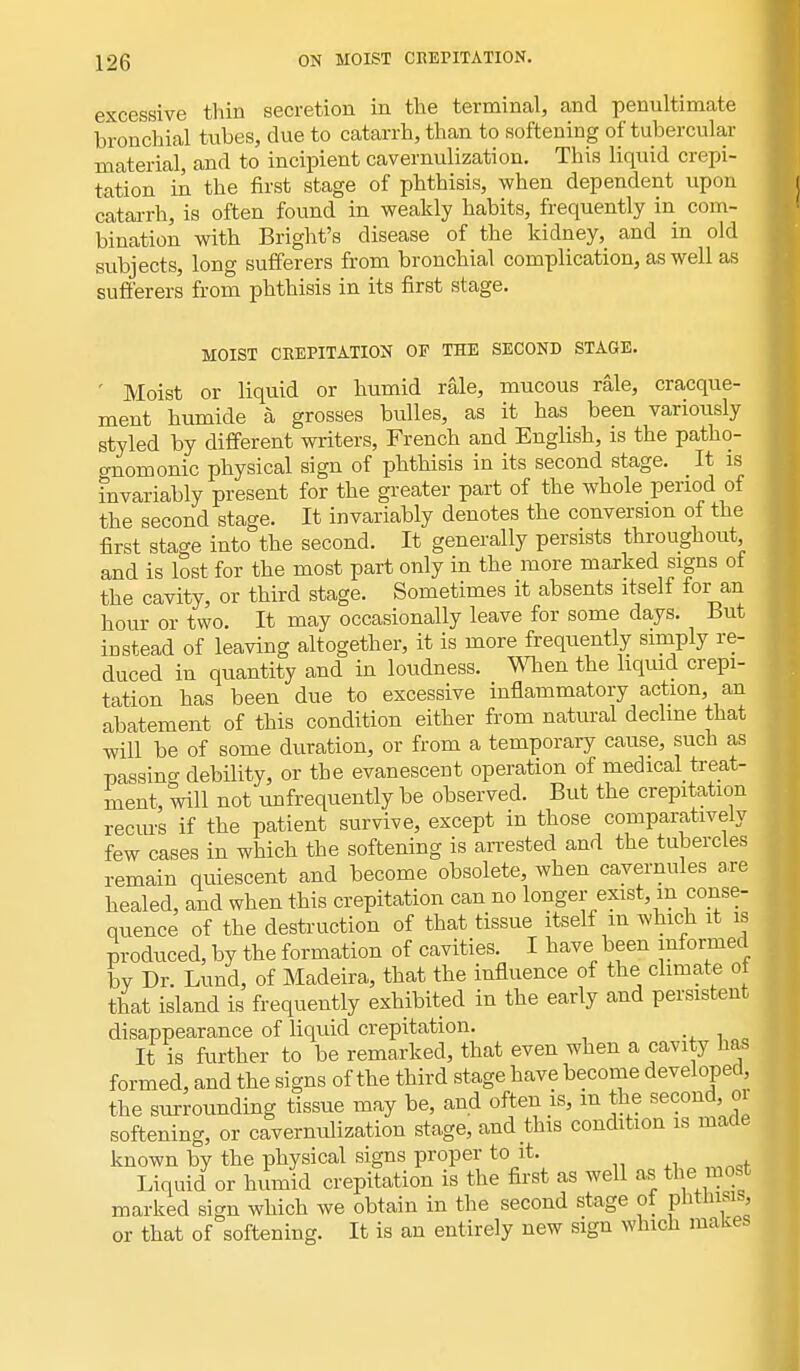 excessive thin secretion in the terminal, and penultimate bronchial tubes, due to catarrh, than to softening of tubercular material, and to incipient cavernulization. This liquid crepi- tation in the first stage of phthisis, when dependent upon catarrh, is often found in weakly habits, frequently in com- bination with Bright's disease of the kidney, and in old subjects, long sufferers from bronchial complication, as well as sufferers from phthisis in its first stage. MOIST CREPITATION OF THE SECOND STAGE. ' Moist or liquid or humid rale, mucous rale, cracque- ment humide a grosses bulles, as it has been variously styled by different writers, French and English, is the patho- onomonic physical sign of phthisis in its second stage. It is invariably present for the greater part of the whole period of the second stage. It invariably denotes the conversion of the first stage into the second. It generally persists throughout, and is lost for the most part only in the more marked signs of the cavity, or third stage. Sometimes it absents itself for an hour or two. It may occasionally leave for some days. But instead of leaving altogether, it is more frequently simply re- duced in quantity and in loudness. When the liquid crepi- tation has been due to excessive inflammatory action, an abatement of this condition either from natural decline that will be of some duration, or from a temporary cause, such as passing debility, or the evanescent operation of medical treat- ment, will not unfrequently be observed. But the crepitation recurs if the patient survive, except in those comparatively few cases in which the softening is arrested and the tubercles remain quiescent and become obsolete, when cavernules are healed, and when this crepitation can no longer exist, m conse- quence of the destruction of that tissue itself m which it is produced, by the formation of cavities. I have been informed by Dr. Lund, of Madeira, that the influence of the climate ot that island is frequently exhibited in the early and persistent disappearance of liquid crepitation. It is further to be remarked, that even when a cavity has formed, and the signs of the third stage have become developed, the surrounding tissue may be, and often is, m the second, 01 softening, or cavernulization stage, and this condition is maae known by the physical signs proper to it. Liquid or humid crepitation is the first as well as the most marked sign which we obtain in the second stage ot pntmsis, or that of softening. It is an entirely new sign which makes