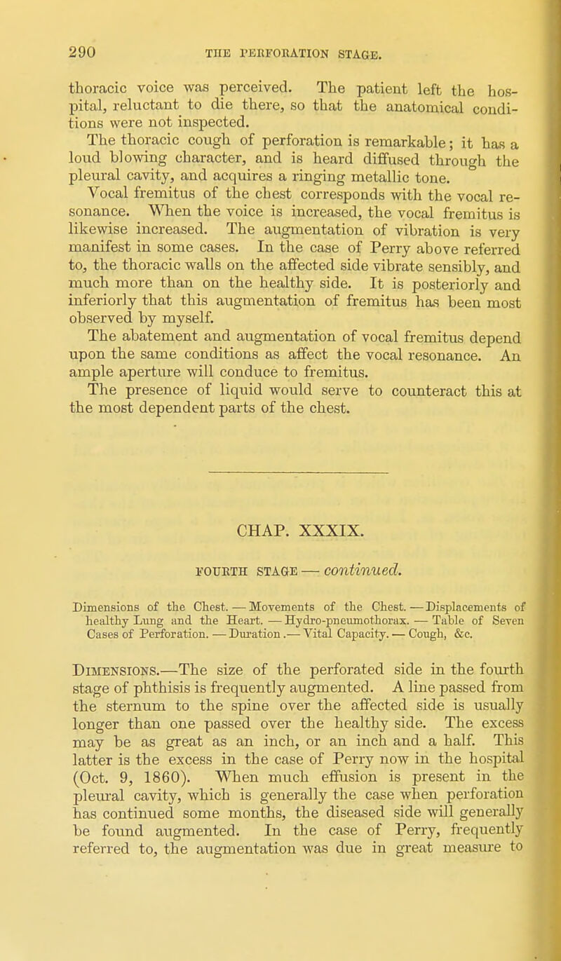 thoracic voice was perceived. The patient left the hos- pital, reluctant to die there, so that the anatomical condi- tions were not inspected. The thoracic cough of perforation is remarkable; it has a loud blowing character, and is heard diffused through the pleural cavity, and acquires a ringing metallic tone. Vocal fremitus of the chest corresponds with the vocal re- sonance. When the voice is increased, the vocal fremitus is likewise increased. The augmentation of vibration is very manifest in some cases. In the case of Perry above referred to, the thoracic walls on the affected side vibrate sensibly, and much more than on the healthy side. It is posteriorly and inferiorly that this augmentation of fremitus has been most observed by myself. The abatement and augmentation of vocal fremitus depend upon the same conditions as affect the vocal resonance. An ample aperture will conduce to fremitus. The presence of liquid would serve to counteract this at the most dependent parts of the chest. CHAP. XXXIX. fourth stage — continued. Dimensions of the Chest.—Movements of the Chest.—Displacements of healthy Lung and the Heart. — Hydro-pneumothorax. — Table of Seven Cases of Perforation. — Duration.— Vital Capacity. — Cough, &c. Dimensions.—The size of the perforated side in the fourth stage of phthisis is frequently augmented. A line passed from the sternum to the spine over the affected side is usually longer than one passed over the healthy side. The excess may be as great as an inch, or an inch and a half. This latter is the excess in the case of Perry now in the hospital (Oct. 9, 1860). When much effusion is present in the pleural cavity, which is generally the case when perforation has continued some months, the diseased side will generally be found augmented. In the case of Perry, frequently referred to, the augmentation was due in great measure to