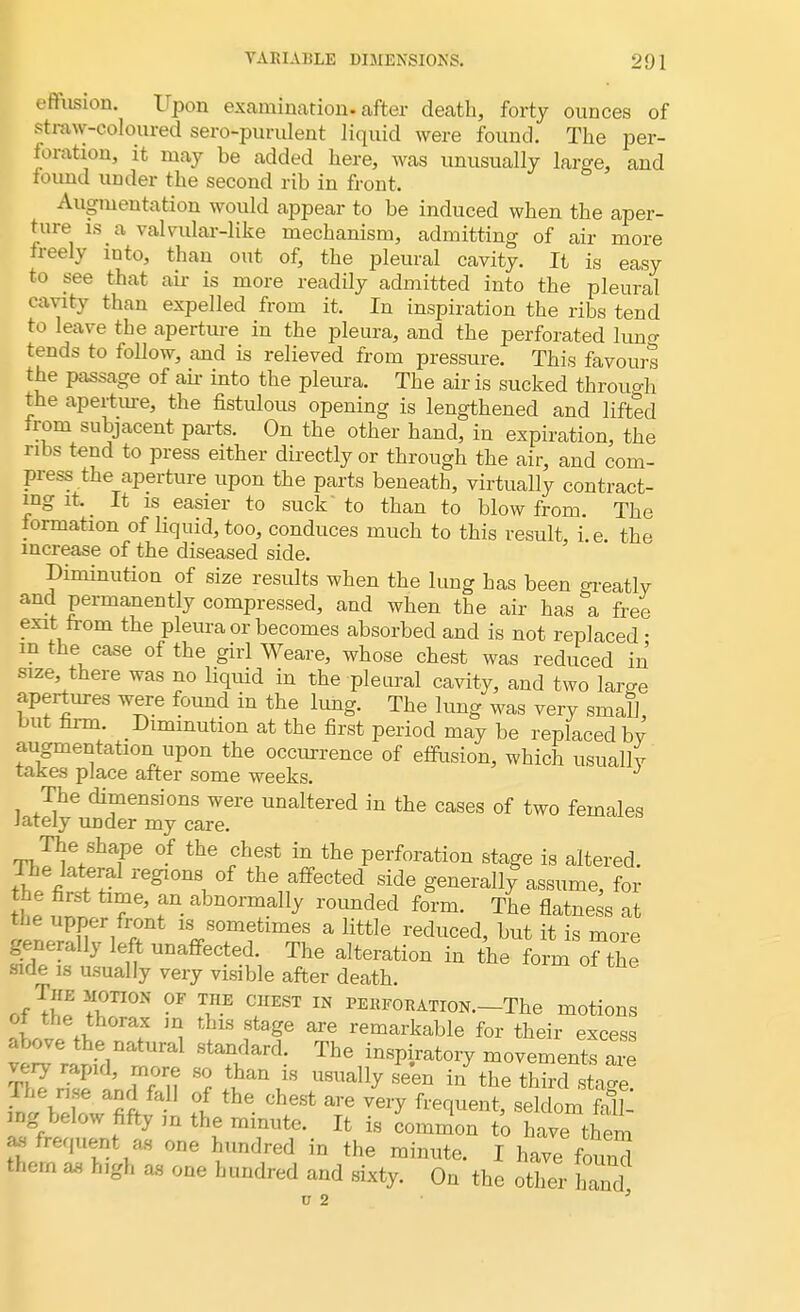 effusion. Upon examination, after death, forty ounces of straw-coloured sero-purulent liquid were found. The per- foration, it may be added here, was unusually large, and found under the second rib in front. Augmentation would appear to be induced when the aper- ture is a valvular-like mechanism, admitting of air more freely into, than out of, the pleural cavity. It is easy to see that air is more readily admitted into the pleural cavity than expelled from it. In inspiration the ribs tend to leave the aperture in the pleura, and the perforated luna tends to follow, and is relieved from pressure. This favours the passage of air into the pleura. The air is sucked through the aperture, the fistulous opening is lengthened and lifted from subjacent parts. On the other hand, in expiration, the ribs tend to press either directly or through the air, and com- press the aperture upon the parts beneath, virtually contract- ing it. It is easier to suck to than to blow from. The formation of liquid, too, conduces much to this result i e the increase of the diseased side. Diminution of size results when the lung has been greatly and permanently compressed, and when the air has a free exit from the pleura or becomes absorbed and is not replaced • m the case of the girl Weare, whose chest was reduced in size, there was no liquid in the pleural cavity, and two lame apertures were found in the lung. The lung was very small, but firm Diminution at the first period may be replaced b^ augmentation upon the occurrence of effusion, which usually takes place after some weeks. The dimensions were unaltered in the cases of two females lately under my care. The shape of the chest in the perforation stage is altered. The lateral regions of the affected side generally assume, for tt T' fn abnorma% rounded form. The flatness at the upper front is sometimes a little reduced, but it is more generally left unaffected. The alteration in the form of the side is usually very visible after death. r,fT^3A0TI0N °F TinE C1IEST IN i™RATroN.-The motions oi the thorax m this stage are remarkable for their excess above the natural standard. The inspiratory movements are KeSin??n Sf lha\LS ^^ - the third stage? I I A ' °l the Chest are veiT Sequent, seldom fall- u^ below fifty m the minute. It is common to have them as frequent as one hundred in the minute. I have found them as high as one hundred and sixty. On the other hand