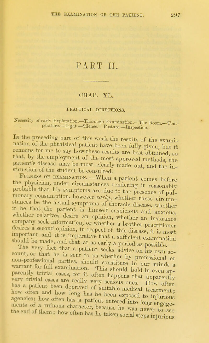 PART II. CHAP. XL. PRACTICAL DIRECTIONS. Necessity of early Exploration.—Thorough Examination.—The Kooni — Tern perature.—Light.—Silence.—Posture.—Inspection. In the preceding part of this work the results of the exami- nation of the phthisical patient have been fully given but it remains for me to say how these results are best obtained, so that, by the employment of the most approved methods the patient s disease may be most clearly made out, and the in- struction of the student be consulted. Fuxness of examination.—When a patient comes before the physician, under circumstances rendering it reasonably probable that his symptoms are due to the presence of pul- monary consumption, however early, whether these circum- stances be the actual symptoms of thoracic disease, whether it be that the patient is himself suspicious and anxious, whether relatives desire an opinion, whether an insurance company seek information, or whether a brother practitioner desires a second opinion, in respect of this disease, it is most important and it is imperative that a sufficient examinS should be made and that at as early a period as possible The very fact that a patient seeks advice on his own ac- count, or that he is sent to us whether by profession^ or non-professional parties, should constituted 0^ 21 warrant for foU examination. This should bold^ even a^ parently trivial cases, for it often happens that app^X very trivial cases are really very serious ones, ff £ has a patient been deprived of suitable medical freTtment how often and how long has he been exnnnprl r^m(;nt> agencies; how often has I ^teZSuJZ^ ooot, of a rumou, character, because he was never to fl the end of them; how often ha, he taken social ste^ injnrion