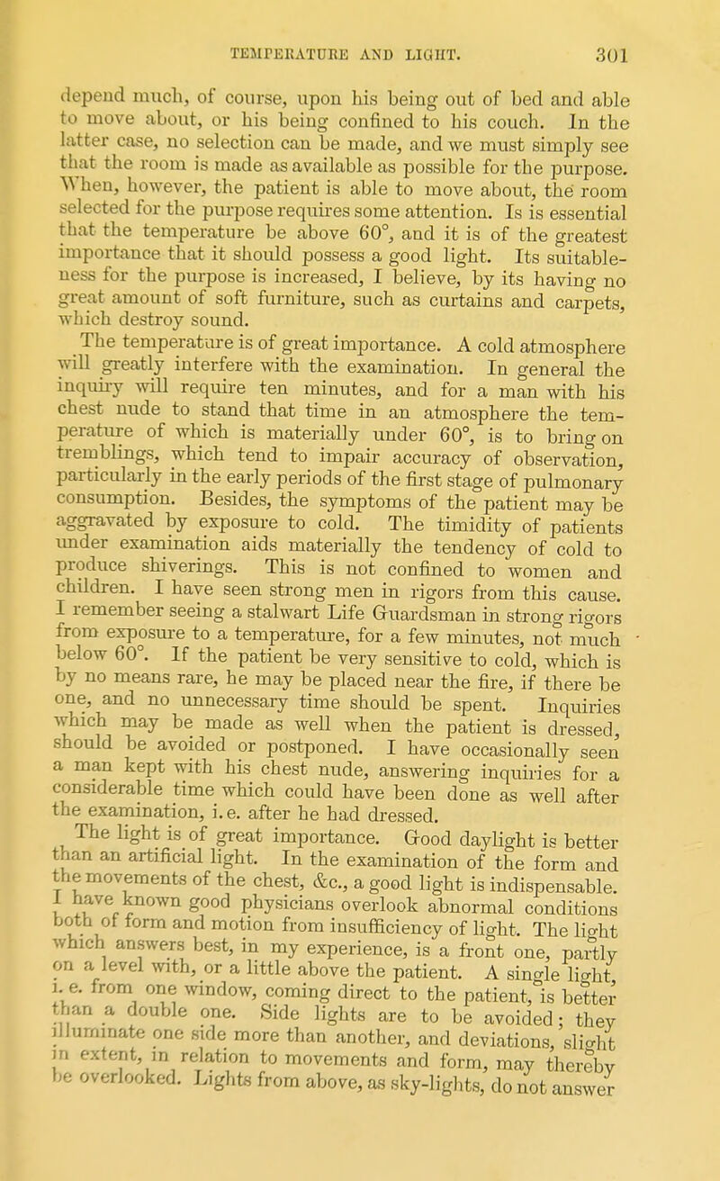 depend much, of course, upon his being out of bed and able to move about, or his being confined to his couch. In the latter case, no selection can be made, and we must simply see that the room is made as available as possible for the purpose. When, however, the patient is able to move about, the room selected for the purpose requires some attention. Is is essential that the temperature be above 60°, and it is of the greatest importance that it should possess a good light. Its suitable- ness for the purpose is increased, I believe, by its having no great amount of soft furniture, such as curtains and carpets, which destroy sound. The temperature is of great importance. A cold atmosphere will greatly interfere with the examination. In general the inquiry will require ten minutes, and for a man with his chest nude to stand that time in an atmosphere the tem- perature of which is materially under 60°, is to bring on tremblings, which tend to impair accuracy of observation, particularly in the early periods of the first stage of pulmonary consumption. Besides, the symptoms of the patient may be aggravated by exposure to cold. The timidity of patients tmder examination aids materially the tendency of cold to produce shiverings. This is not confined to women and children. I have seen strong men in rigors from this cause. I remember seeing a stalwart Life Gruardsman in strong rigors from exposure to a temperature, for a few minutes, not much below 60°. If the patient be very sensitive to cold, which is by no means rare, he may be placed near the fire, if there be one, and no unnecessary time should be spent. Inquiries which may be made as well when the patient is dressed, should be avoided or postponed. I have occasionally seen a man kept with his chest nude, answering inquiries for a considerable time which could have been done as well after the examination, i.e. after he had dressed. The light is of great importance. Good daylight is better fchari an artificial light. In the examination of the form and the movements of the chest, &c, a good light is indispensable. 1 have known good physicians overlook abnormal conditions both ol form and motion from insufficiency of fight The licrht which answers best, in my experience, is a front one, partly on a level with, or a little above the patient. A single li^ht i e. from one window, coming direct to the patient, is better than a double one. Side lights are to be avoided: thev illuminate one side more than another, and deviations, slight in extent, in relation to movements and form, may therebv be overlooked. Lights from above, as sky-lights, do not answer