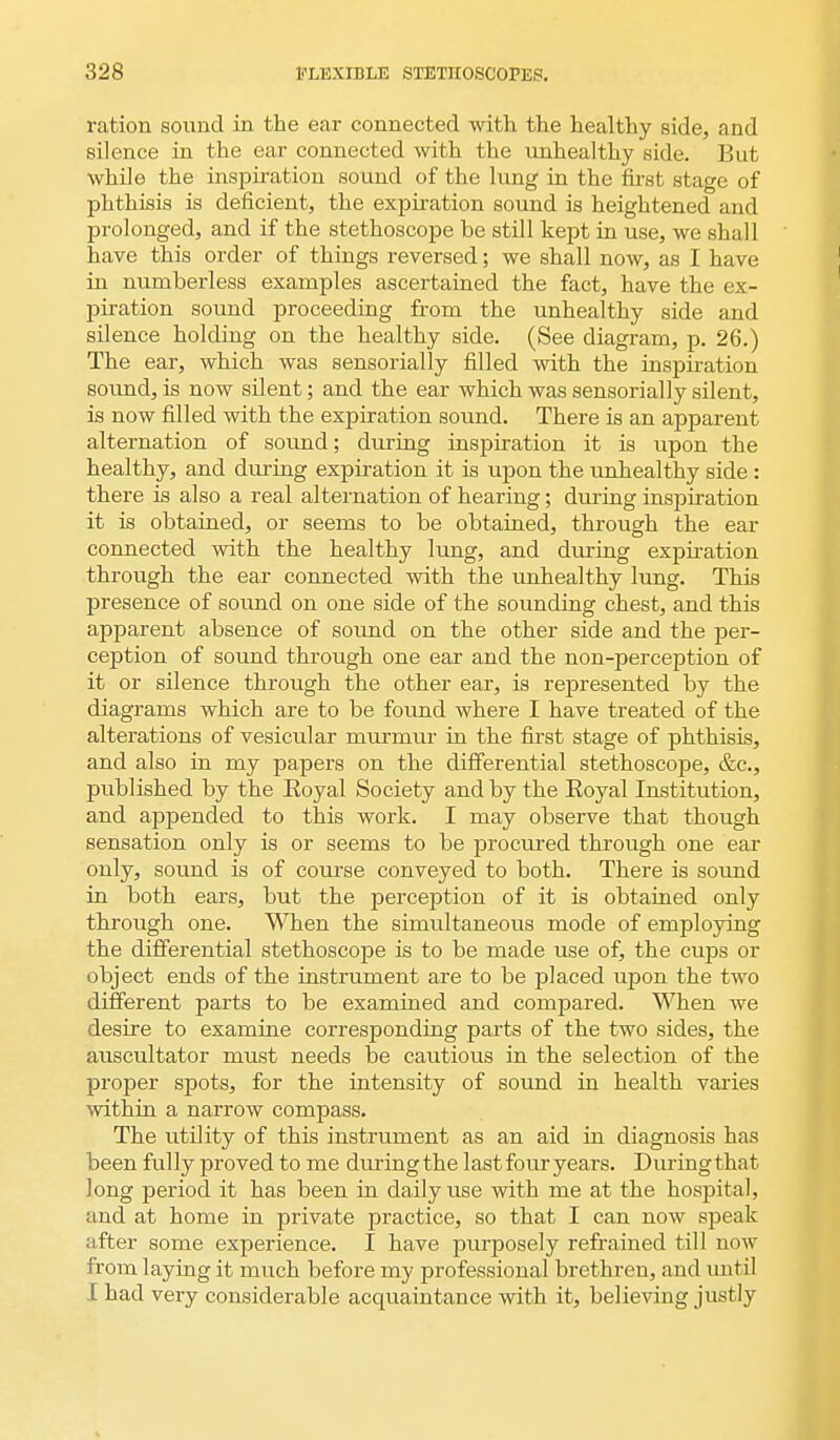 ration sound in the ear connected with the healthy side, and silence in the ear connected with the unhealthy side. But while the inspiration sound of the lung in the first stage of phthisis is deficient, the expiration sound is heightened and prolonged, and if the stethoscope be still kept in use, we shall have this order of things reversed; we shall now, as I have in numberless examples ascertained the fact, have the ex- piration sound proceeding from the unhealthy side and silence holding on the healthy side. (See diagram, p. 26.) The ear, which was sensorially filled with the inspiration sound, is now silent; and the ear which was sensorially silent, is now filled with the expiration sound. There is an apparent alternation of sound; during inspiration it is upon the healthy, and during expiration it is upon the unhealthy side : there is also a real alternation of hearing; during inspiration it is obtained, or seems to be obtained, through the ear connected with the healthy lung, and during expiration through the ear connected with the unhealthy lung. This presence of sound on one side of the sounding chest, and this apparent absence of sound on the other side and the per- ception of sound through one ear and the non-perception of it or silence through the other ear, is represented by the diagrams which are to be found where I have treated of the alterations of vesicular murmur in the first stage of phthisis, and also in my papers on the differential stethoscope, &c, published by the Eoyal Society and by the Eoyal Institution, and appended to this work. I may observe that though sensation only is or seems to be procured through one ear only, sound is of course conveyed to both. There is sound in both ears, but the perception of it is obtained only through one. When the simultaneous mode of employing the differential stethoscope is to be made use of, the cups or object ends of the instrument are to be placed upon the two different parts to be examined and compared. When we desire to examine corresponding parts of the two sides, the auscultator must needs be cautious in the selection of the proper spots, for the intensity of sound in health varies within a narrow compass. The utility of this instrument as an aid in diagnosis has been fully proved to me duringthe last four years. During that long period it has been in daily use with me at the hospital, and at home in private practice, so that I can now speak after some experience. I have purposely refrained till now from laying it much before my professional brethren, and until I had very considerable acquaintance with it, believing justly