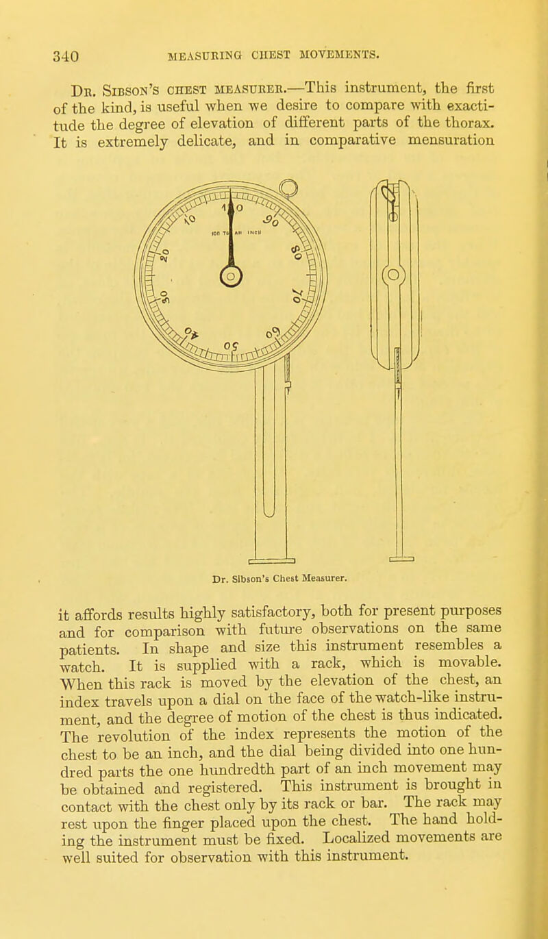 Dr. Sidson's chest measurer.—This instrument, the first of the kind, is useful when we desire to compare with exacti- tude the degree of elevation of different parts of the thorax. It is extremely delicate, and in comparative mensuration Dr. Sibson's Chest Measurer. it affords results highly satisfactory, both for present purposes and for comparison with future observations on the same patients. In shape and size this instrument resembles a watch. It is supplied with a rack, which is movable. When this rack is moved by the elevation of the chest, an index travels upon a dial on the face of the watch-like instru- ment, and the degree of motion of the chest is thus indicated. The revolution of the index represents the motion of the chest to be an inch, and the dial being divided into one hun- dred parts the one hundredth part of an inch movement may be obtained and registered. This instrument is brought in contact with the chest only by its rack or bar. The rack may rest upon the finger placed upon the chest. The hand hold- ing the instrument must be fixed. Localized movements are well suited for observation with this instrument.