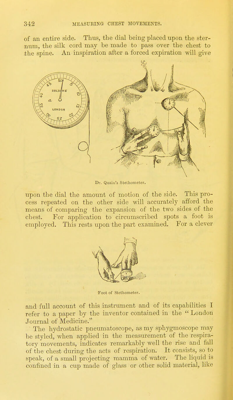 of an entire side. Thus, the dial being placed upon the ster- num, the silk cord may be made to pass over the chest to the spine. An inspiration after a forced expiration will give Dr. Qua'm's Stethometer. upon the dial the amount of motion of the side. This pro- cess repeated on the other side will accurately afford the means of comparing the expansion of the two sides of the chest. For application to circumscribed spots a foot is employed. This rests upon the part examined. For a clever Foot of Stethometer. and full account of this instrument and of its capabilities I refer to a paper by the inventor contained in the  London Journal of Medicine. The hydrostatic pneumatoscope, as my sphygmoscope may be styled, when applied in the measurement of the respira- tory movements, indicates remarkably well the rise and fall of the chest during the acts of respiration. It consists, so to speak, of a small projecting mamma of water. The liquid is confined in a cup made of glass or other solid material, like