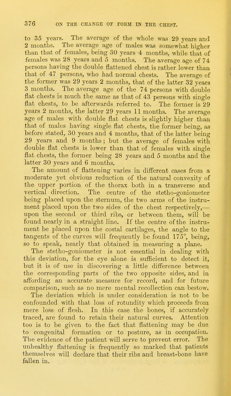 to 35 years. The average of the whole was 29 years and 2 months. The average age of males was somewhat higher than that of females, being 30 years 4 months, while that of females was 28 years and 5 months. The average age of 74 persons having the double flattened chest is rather lower than that of 47 persons, who had normal chests. The average of the former was 29 years 2 months, that of the latter 32 years 3 months. The average age of the 74 persons with double flat chests is much the same as that of 43 persons with sirigle flat chests, to be afterwards referred to. The former is 29 years 2 months, the latter 29 years 11 months. The average age of males with double flat chests is slightly higher than that of males having single flat chests, the former being, as before stated, 30 years and 4 months, that of the latter being 29 years and 9 months; but the average of females with double flat chests is lower than that of females with single flat chests, the former being 28 years and 5 months and the latter 30 years and 6 months. The amount of flattening varies in different cases from a moderate yet obvious reduction of the natural convexity of the tipper portion of the thorax both in a transverse and vertical direction. The centre of the stetho-goniometer being placed upon the sternum, the two arms of the instru- ment placed upon the two sides of the chest respectively,— upon the second or third ribs, or between them, will be found nearly in a straight line. If the centre of the instru- ment be placed upon the costal cartilages, the angle to the tangents of the curves will frequently be found 175°, being, so to speak, nearly that obtained in measuring a plane. The stetho-goniometer is not essential in dealing with this deviation, for the eye alone is sufficient to detect it, but it is of use in discovering a little difference between the corresponding parts of the two opposite sides, and in affording an accurate measure for record, and for future comparison, such as no mere mental recollection can bestow. The deviation which is under consideration is not to be confounded with that loss of rotundity which proceeds from mere loss of flesh. In this case the bones, if accurately traced, are found to retain their natural curves. Attention too is to be given to the fact that flattening may be due to congenital formation or to posture, as in occupation. The evidence of the patient will serve to prevent error. The unhealthy flattening is frequently so marked that patients themselves will declare that their ribs and breast-bone have fallen in.