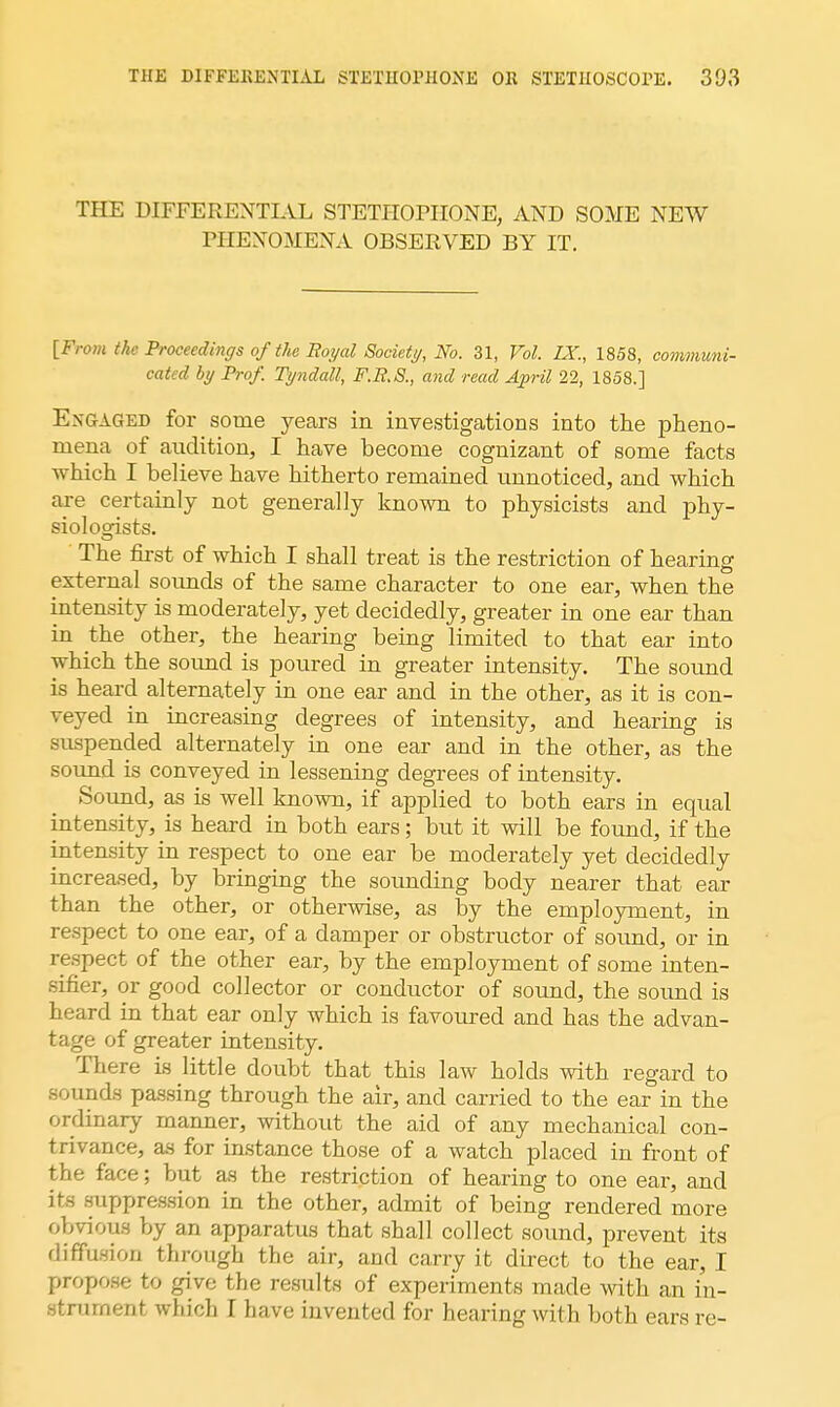 THE DIFFERENTIAL STETHOPHONE, AND SOME NEW PHENOMENA OBSERVED BY IT. [From the Proceedings of the Boyal Society, No. 31, Vol. IX., 1858, communi- cated by Prof. Tyndatt, F.R.S., and read April 22, 1858.] Engaged for some years in investigations into the pheno- mena of audition, I have become cognizant of some facts which I believe have hitherto remained unnoticed, and which are certainly not generally known to physicists and phy- siologists. The first of which I shall treat is the restriction of hearing external sounds of the same character to one ear, when the intensity is moderately, yet decidedly, greater in one ear than in the other, the hearing being limited to that ear into which the sound is poured in greater intensity. The sound is heard alternately in one ear and in the other, as it is con- veyed in increasing degrees of intensity, and hearing is suspended alternately in one ear and in the other, as the sound is conveyed in lessening degrees of intensity. Sound, as is well known, if applied to both ears in equal intensity, is heard in both ears; but it will be found, if the intensity in respect to one ear be moderately yet decidedly increased, by bringing the sounding body nearer that ear than the other, or otherwise, as by the employment, in respect to one ear, of a damper or obstructor of sound, or in respect of the other ear, by the employment of some inten- sifier, or good collector or conductor of sound, the sound is heard in that ear only which is favoured and has the advan- tage of greater intensity. There is little doubt that this law holds with regard to sounds passing through the air, and carried to the ear in the ordinary manner, without the aid of any mechanical con- trivance, as for instance those of a watch placed in front of the face; but as the restriction of hearing to one ear, and its suppression in the other, admit of being rendered more obvious by an apparatus that shall collect sound, prevent its diffusion through the air, and carry it direct to the ear, I propose to give the result* of experiments made with an in- stalment which I have invented for hearing with both ears re-