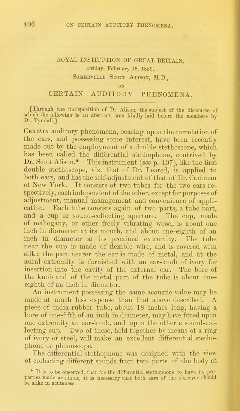 EOYAL INSTITUTION OF GEEAT BEITAIN, Friday, February 18, 1859, Somerviile Scott Alison, M.D., ON CERTAIN AUDITORY PHENOMENA. [Through the indisposition of Dr. Alison, the subject of the discourse, of which the following is an abstract, was kindly laid before the members bv Dr. Tyndall.] ' Certain auditory phenomena, bearing upon the correlation of the ears, and possessing some interest, have been recently- made out by the employment of a double stethoscope, which has been called the differential stethophone, contrived by Dr. Scott Alison.* This instrument {see p. 407), like the first double stethoscope, viz. that of Dr. Leared, is applied to both ears, and has the self-adjustment of that of Dr. Camman of New York. It consists of two tubes for the two ears re- spectively, each independent of the other, except for purposes of adjustment, manual management and convenience of appli- cation. Each tube consists again of two parts, a tube part, and a cup or sound-collecting aperture. The cup, made of mahogany, or other freely vibrating wood, is about one inch in diameter at its mouth, and about one-eighth of an inch in diameter at its proximal extremity. The tube near the cup is made of flexible wire, and is covered with silk; the part nearer the ear is made of metal, and at the aural extremity is furnished with an ear-knob of ivory for insertion into the cavity of the external ear. The bore of the knob and of the metal part of the tube is about one- eighth of an inch in diameter. An instrument possessing the same acoustic value may be made at much less expense than that above described. A piece of india-rubber tube, about 18 inches long, having a bore of one-fifth of an inch in diameter, may have fitted upon one extremity an ear-knob, and upon the other a sound-col- lecting cup. Two of these, held together by means of a ring of ivory or steel, will make an excellent differential stetho- phone or phonoscope. The differential stethophone was designed with the view of collecting different sounds from two parts of the body at * It is to be observed, that for the differential stethophone to have its pro- perties made available, it is necessary that both ears of the observer should be alike in acuteness.