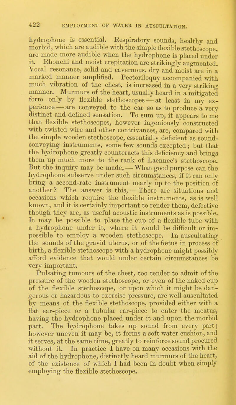 hydrophone is essential. Respiratory sounds, healthy and morbid, which are audible with the simple flexible stethoscope, are made more audible when the hydrophone is placed under it. Ehonchi and moist crepitation are strikingly augmented. Vocal resonance, solid and cavernous, dry and moist are in a marked manner amplified. Pectoriloquy accompanied with much vibration of the chest, is increased in a very striking manner. Murmurs of the heart, usually heard in a mitigated form only by flexible stethoscopes — at least in my ex- perience — are conveyed to the ear so as to produce a very distinct and defined sensation. To sum up, it appears to me that flexible stethoscopes, however ingeniously constructed with twisted wire and other contrivances, are, compared with the simple wooden stethoscope, essentially deficient as sound- conveying instruments, some few sounds excepted; but that the hydrophone greatly counteracts this deficiency and brings them up much more to the rank of Laennec's stethoscope. But the inquiry may be made, — What good purpose can the hydrophone subserve under such circumstances, if it can only bring a second-rate instrument nearly up to the position of another? The answer is this, — There are situations and occasions which require the flexible instruments, as is well known, and it is certainly important to render them, defective though they are, as useful acoustic instruments as is possible. It may be possible to place the cup of a flexible tube with a hydrophone under it, where it would be difficult or im- possible to employ a wooden stethoscope. In auscultating the sounds of the gravid uterus, or of the foetus in process of birth, a flexible stethoscope with a hydrophone might possibly afford evidence that would under certain circumstances be very important. Pulsating tumours of the chest, too tender to admit of the pressure of the wooden stethoscope, or even of the naked cup of the flexible stethoscope, or upon which it might be dan- gerous or hazardous to exercise pressure, are well auscultated by means of the flexible stethoscope, provided either with a flat ear-piece or a tubular ear-piece to enter the meatus, having the hydrophone placed under it and upon the morbid part. The hydrophone takes up sound from every part; however uneven it may be, it forms a soft water cushion, and it serves, at the same time, greatly to reinforce sound procured without it. In practice I have on many occasions with the aid of the hydrophone, distinctly heard murmurs of the heart, of the existence of which I had been in doubt when simply employing the flexible stethoscope.