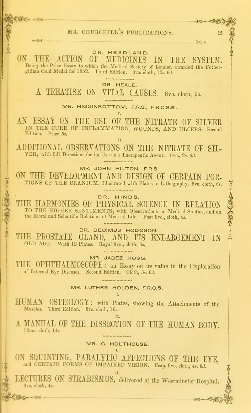 ^ fB mr. ciiurciiill's publications. 15 ON THE ACTION OF* MEDICINES IN THE SYSTEM. Being the Prize Essay to which the Medical Society of London awarded the Fother- gillian Gold Medal for 1852. Third Edition. 8vo. cloth, 12s. 6d. DR. HEALE. A TKEATISE ON VITAL CAUSES. 8vo. cloth, 9,. MR. HIGGINBOTTOM, F.R.S., F.R.C.S.E. AN ESSAY ON THE USE OF THE NITEATE OF SILVER IN THE CURE OF INFLAMMATION, WOUNDS, AND ULCERS. Second Edition. Price 5s. ADDITIONAL OBSERVATIONS' ON THE NITEATE OF SIL- VER; with full Directions for its Use as a Therapeutic Agent. 8vo., 2s. 6d. MR. JOHN HILTON, F.R.S. ON THE DEVELOPMENT AND DESIGN OF CEETAIN POE- TIONS OF THE CRANIUM. Illustrated with Plates in Lithography. 8vo. cloth, 6s. THE HAEMONIES OF PHYSICAL ^CIENCE IN EELATION TO THE HIGHER SENTIMENTS; with Observations on Medical Studies, and on the Moral and Scientific Relations of Medical Life. Post 8vo., cloth, 4s. DR. DECIMUS HODGSON. THE PEOSTATE GLAND, AND ITS ENLAEGEMENT IN OLD AGE. With 12 Plates. Royal 8vo., cloth, 6s. MR. JABEZ HOGG. THE OPHTHALMOSCOPE: an Essay on its value in the Exploration of Internal Eye Diseases. Second Edition. Cloth, 3s. 6tf. MR. LUTHER HOLDEN, F.R.C.S. L HUMAN OSTEOLOGY: with Plates, showing the Attachments of the Muscles. Third Edition. 8vo. cloth, 16s. A MANUAL OF THE DISSECTION OF THE HUMAN BODY. 12rao. cloth, 14*. MR. C. HOLTHOUSE. ON SQUINTING, PARALYTIC* AFFECTIONS OF THE EYE and CERTAIN FORMS OF IMPAIRED VISION. Fcap. 8vo. cloth, 4s. 6d. ' ii. LECTUEES ON STRABISMUS, delivered at the Westminster Hospital. 8vo. cloth, 4*.