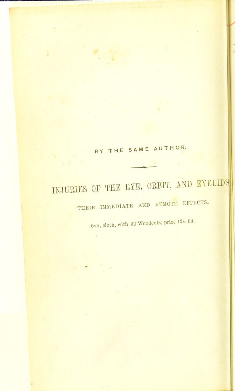 Y THE SAME AUTHOR. INJURIES OF THE EYE, ORBIT, AND EYELIDS THEIR IMMEDIATE AND REMOTE EFFECTS. 8vo, cloth, with 92 Woodcuts, price 12«. 0<2.