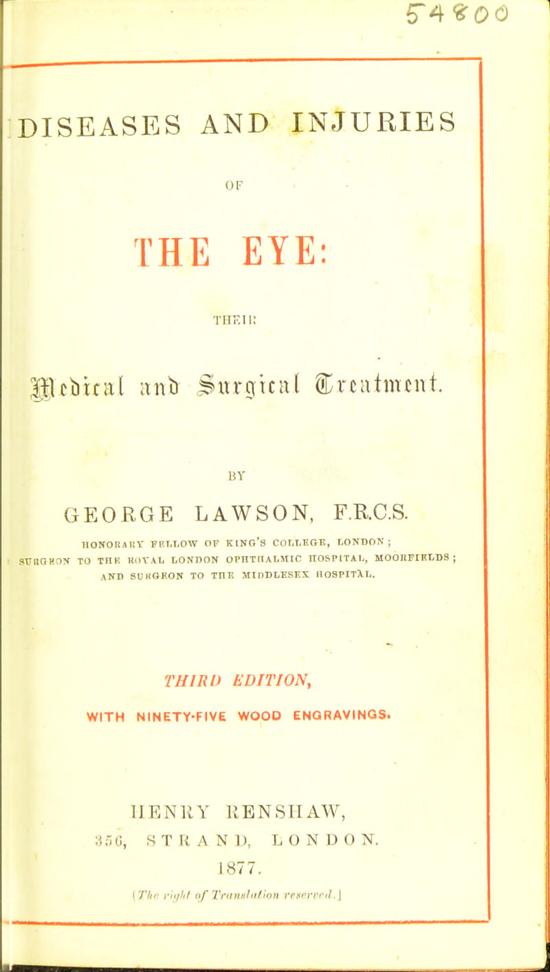 5~4 <&Qd DISEASES AND INJURIES OF THE EYE: THE II! HUbital anb Stugmtl treatment. BY GEORGE LAWSON, F.RC.S. IIONORSltY FRT.LOW OF KING'S COLLEGE, LONDON ; SUIIORDN TO inE ROrA.Ii LONDON OPIITnALlMIC HOSPITAL, M0011FIELDS ; AND SUKGEON TO TD-TC MIDDLESEX HOSPITXL. THIRD EDITION, WITH NINETY-FIVE WOOD ENGRAVINGS. HENRY RENSHAW, 356, STRAND, LONDON. 1877. [The right of Translation reierved.]
