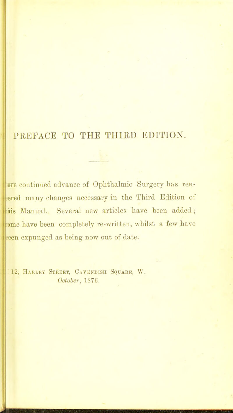 PREFACE TO THE THIRD EDITION. HE continued advance of Ophthalmic Surgery has ren- sered many changes necessary in the Third Edition of mis Manual. Several new articles have been added ; inme have been completely re-written, whilst a few have eeen expunged as being now out of date. 12, Haslet Street, Cavendish Square, W. October, 1876.