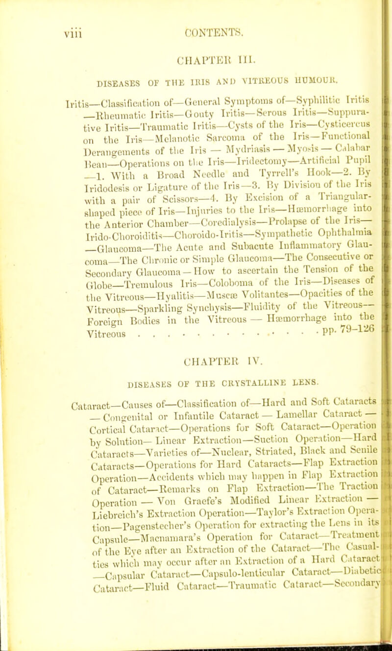 CHAPTER III. DISEASES OF THE IRIS AND VITREOUS HUMOUR, Iritis—Classification of—General Symptoms of—Syphilitic Iritis —Rheumatic Iritis—Gouty Iritis—Serous Iritis—Suppura- tive Iritis—Traumatic Iritis—Cysts of the Iris—Cysticereus on the Iris—Melanotic Sarcoma of the Iris—Functional Derangements of the Iris — Mydriasis — Myosis — Calabar Beau Operations on the Iris—Iridectomy—Artificial Pupil —1. With a Broad Needle and Tyrrell's Hook—2. By Iridodesis or Ligature of the Iris—3. By Division of the Iris with a pair of Scissors—4. By Excision of a Triangular- shaped piece of Iris—Injuries to the Iris—Hemorrhage into the Anterior Chamber—Coredialysis—Prolapse of the Iris— Ii-ido Choroiditis—Choroido-Iritis—Sympathetic Ophthalmia —Glaucoma—The Acute and Subacute Inflammatory Glau- coma—The Chronic or Simple Glaucoma—The Consecutive or Secondary Glaucoma-How to ascertain the Tension of the Gi0be_Tremulous Iris—Colohoma of the Iris—Diseases of the Vitreous—Hyalitis—Muscat Volitantes—Opacities of the Vitreous—Sparkling Synehysis—Fluidity of the Vitreous- Foreign Bodies in the Vitreous — Haemorrhage into the Vitreous • PP-79-1^6 CHAPTER IV. DISEASES OF THE CRYSTALLINE LENS. Cataract—Causes of—Classification of—Hard and Soft Cataracts — Congenital or Infantile Cataract — Lamellar Cataract — Cortical Cataract—Operations for Soft Cataract—Operation by Solution— Linear Extraction—Suction Operation—Hard Cataracts—Varieties of—Nuclear, Striated, Black and Senile Cataracts—Operations for Hard Cataracts—Flap Extraction Operation—Accidents which may happen in Flap Extraction of Cataract—Remarks on Flap Extraction—The Traction Operation — Von Graefe's Modified Linear Extraction — Liebreich's Extraction Operation—Taylor's Extraction Opera- tion—.Pagenstccher's Operation for extracting the Lens in its Capsule—Macnamara's Operation for Cataract—Treatment of the Eye after an Extraction of the Cataract—The Casual- tics which may occur after an Extraction of a Hard Cataract —Capsular Cataract—Capsulo-lenticular Cataract—Diabetic Cataract—Fluid Cataract—Traumatic Cataract—Secondary