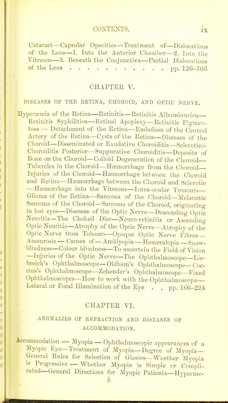 Cataract—Capsular Opacities—Treatment of—Dislocations of the Lens—1. Into the Anterior Chamber—2. Into the Vitreous—3. Beneath the Conjunctiva—Partial Dislocations of the Lens pp. 126-166 CHAPTER V. DISEASES OF THE RETINA, CHOROID, AND OPTIC NERVE. Hyperemia of the Retina—Retinitis—Retinitis Albumitmrica Retinitis Syphilitica—Retinal Apoplexy—Retinitis Pigmen- tosa — Detachment of the Retina—Embolism of the Central Artery of the Retina—Cysts of the Retina—Diseases of the Choroid—Disseminated or Exudative Choroiditis—Sclerotico- Choroiditis Posterior—Suppurative Choroiditis—Deposits of Bone on the Choroid—Colloid Degeneration of the Choroid Tubercles in the Choroid—Hemorrhage from the Choroid Injuries of the Choroid—Hemorrhage between the Choroid and Retina—Hasmorrhage between the Choroid and Sclerotic —Hemorrhage into the Vitreous—Intra-ocular Tumours Glioma of the Retina—Sarcoma of the Choroid—Melanotic Sarcoma of the Choroid—Sarcoma of the Choroid, originating in lost eyes—Diseases of the Optic Nerve—Descending Optic Neuritis—The Choked Disc—Neuro-retinitis or Ascending Optic Neuritis—Atrophy of the Optic Nerve—Atrophy of the Optic Nerve from Tobacco—Opaque Optic Nerve Fibres Amaurosis — Causes of—Amblyopia—Hemeralopia—Snow- blindness—Colour blindness—To ascertain the Field of Vision —Injuries of the Optic Nerve—The Ophthalmoscope—Lie- breich's Ophthalmoscope—Oldham's Ophthalmoscope— Coc- cius's Ophthalmoscope—Zehender's Ophthalmoscope—Fixed Ophthalmoscopes—How to work with the Ophthalmoscope— Lateral or Focal Illumination of the Eye . . pp. 166-224 CHAPTER VI. ANOMALIES OF REFRACTION AND DISEASES OF ACCOMMODATION. Accommodation — Myopia — Ophthalmoscopic appearances of a Myopic Eye—Treatment of Myopia—Degree of Myopia- General Rules for Selection of Glasses—Whether Myopia is Progressive — Whether Myopia is Simple or Compli- cated—General Directions for Myopic Patients—Hyperme-