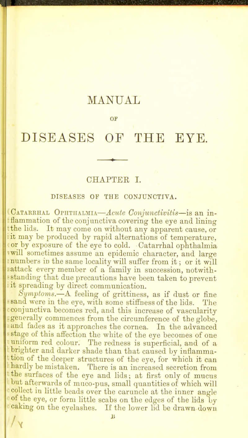 MANUAL OF DISEASES OF THE EYE. CHAPTEE I. DISEASES OF THE CONJUNCTIVA. ( Catarrhal Ophthalmia—-Acute Conjunctivitis—is an in- : flammation of the conjunctiva covering the eye and lining rthe lids. It may come on without any apparent cause, or i it may be produced by rapid alternations of temperature, (or by exposure of the eye to cold. Catarrhal ophthalmia ^will sometimes assume an epidemic character, and large i numbers in the same locality will suffer from it; or it will a attack every member of a family in succession, notwith- standing that due precautions have been taken to prevent i it spreading by direct communication. Symptoms.—A feeling of grittiness, as if dust or fine ssand were in the eye, with some stiffness of the lids. The ■conjunctiva becomes red, and this increase of vascularity :generally commences from the circumference of the globe, ;<and fades as it approaches the cornea. In the advanced ' stage of this affection the white of the eye becomes of one I uniform red colour. The redness is superficial, and of a I brighter and darker shade than that caused by inflamma- I tion of the deeper structures of the eye, for which it can I hardly be mistaken. There is an increased secretion from the surfaces of the eye and lids; at first only of mucus but afterwards of muco-pus, small quantities of which will ' collect in little beads over the caruncle at the inner angle of the eye, or form little scabs on the edges of the lids by caking on the eyelashes. If the lower lid be drawn down