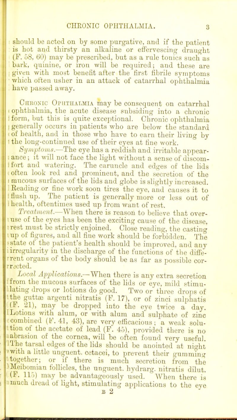 CHRONIC OPHTHALMIA. should be acted on by some purgative, and if the patient is hot and thirsty an alkaline or effervescing draught (F. 58, 60) may be prescribed, but as a rule tonics such as hark, quinine, or iron will be required; and these are I given with most benefit after the first fibrile symptoms • which often usher in an attack of catarrhal ophthalmia have passed away. Chronic Oputiialhia may be consequent on catarrhal i ophthalmia, the acute disease subsiding into a chronic i form, but this is quite exceptional. Chronic ophthalmia I generally occurs in patients who are below the standard i of health, and in those who have to earn their living by ! the long-continued use of their eyes at fine work. Symptoms.—The eye has a reddish and irritable appear- l ance; it will not face the light without a sense of discom- i fort and watering. The caruncle and edges of the lids I often look red and prominent, and the secretion of the i mucous surfaces of the lids and globe is slightly increased. I Eeading or fine work soon tires the eye, and causes it to : flush up. The patient is generally more or less out of i health, oftentimes used up from want of rest. Treatment.—When there is reason to believe that over- luse of the eyes has been the exciting cause of the disease, treat must be strictly enjoined. Close reading, the casting i up of figures, and all fine work should be forbidden. The estate of the patient's health should be improved, and any i irregularity in the discharge of the functions of the diffe- rrent organs of the body should be as far as possible cor- rected. Local Applications.—When there is any extra secretion tfrom the mucous surfaces of the lids or eye, mild stimu- I lating drops or lotions do good. Two or three drops of ;the gutta? argenti nitratis (F. 17), or of zinci sulphatis (J1. 21), may be dropped into the eye twice a day. I Lotions with alum, or with alum and sulphate of zinc combined 41, 43), are very efficacious; a weak solu- ' tion of the acetate of lead (F. 45), provided there is no • abrasion of the cornea, will be often found very useful, i The tarsal edges of the lids should be anointed at night •■with a little unguent, cetacei, to prevent their gumming together; or if there is much secretion from the 'Meibomian follicles, the unguent, hydrarg. nitratis dilut. (F. 115) may be advantageously used. When there is much dread of light, stimulating applications to the eye
